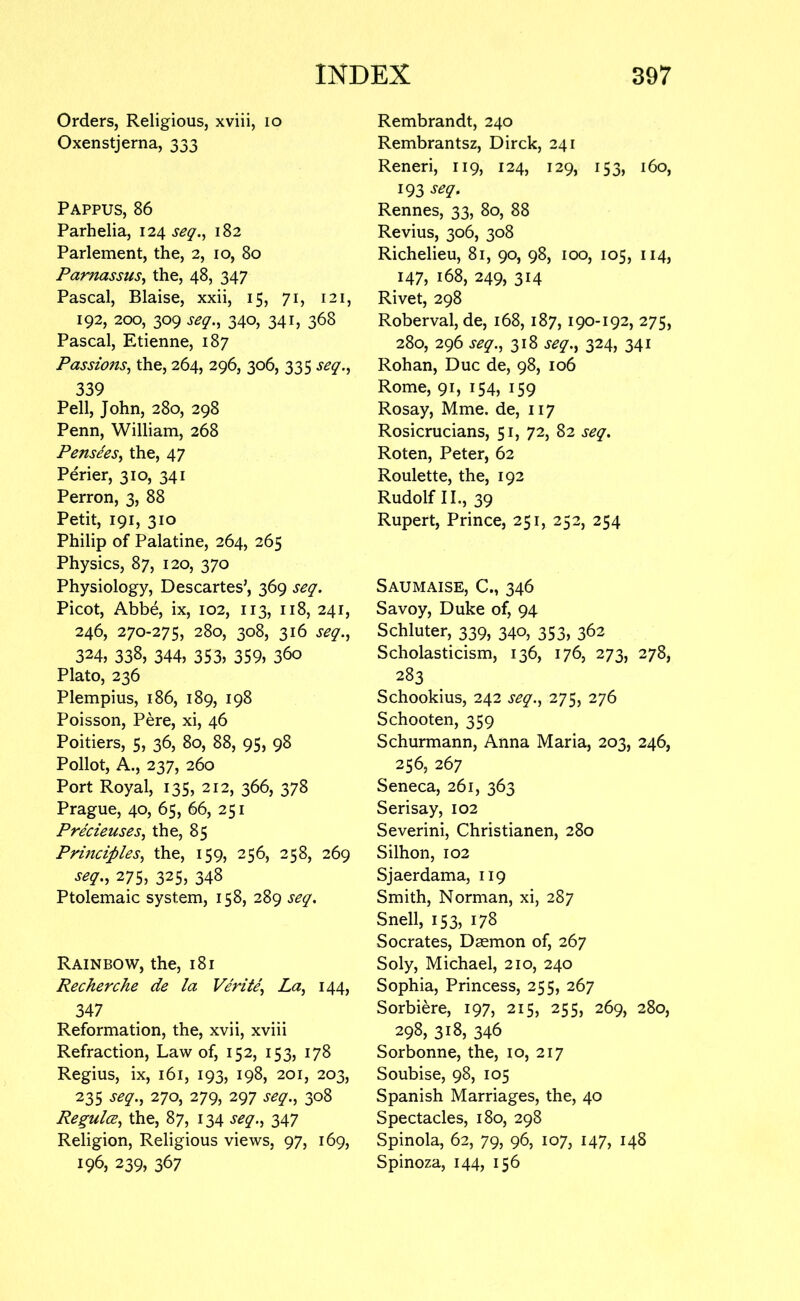 Orders, Religious, xviii, lo Oxenstjerna, 333 Pappus, 86 Parhelia, 124 182 Parlement, the, 2, 10, 80 Parnassus^ the, 48, 347 Pascal, Blaise, xxii, 15, 71, 121, 192, 200, 309 seq., 340, 341, 368 Pascal, Etienne, 187 Passions^ the, 264, 296, 306, 335 seq.^ 339 Pell, John, 280, 298 Penn, William, 268 Pense'esy the, 47 Perier, 310, 341 Perron, 3, 88 Petit, 191, 310 Philip of Palatine, 264, 265 Physics, 87, 120, 370 Physiology, Descartes’, 369 seq. Picot, Abbe, ix, 102, 113, 118, 241, 246, 270-275, 280, 308, 316 seq.j 324, 338, 344, 353, 359, 360 Plato, 236 Plempius, 186, 189, 198 Poisson, Pere, xi, 46 Poitiers, 5, 36, 80, 88, 95, 98 Pollot, A., 237, 260 Port Royal, 135, 212, 366, 378 Prague, 40, 65, 66, 251 Precieusesj the, 85 Principles^ the, 159, 256, 258, 269 seq,, 275, 325, 348 Ptolemaic system, 158, 289 seq. Rainbow, the, 181 Recherche de la Verite, La, 144, 347 Reformation, the, xvii, xviii Refraction, Law of, 152, 153, 178 Regius, ix, 161, 193, 198, 201, 203, 235 seq., 270, 279, 297 seq., 308 Regulce, the, 87, 134 seq., 347 Religion, Religious views, 97, 169, 196, 239, 367 Rembrandt, 240 Rembrantsz, Dirck, 241 Reneri, 119, 124, 129, 153, 160, 193 seq. Rennes, 33, 80, 88 Revius, 306, 308 Richelieu, 81, 90, 98, 100, 105, 114, 147, 168, 249, 314 Rivet, 298 Roberval, de, 168, 187, 190-192, 275, 280, 296 seq., 318 seq., 324, 341 Rohan, Due de, 98, 106 Rome, 91, 154, 159 Rosay, Mme. de, 117 Rosicrucians, 51, 72, 82 seq. Roten, Peter, 62 Roulette, the, 192 Rudolf II., 39 Rupert, Prince, 251, 252, 254 Saumaise, C., 346 Savoy, Duke of, 94 Schluter, 339, 340, 353, 362 Scholasticism, 136, 176, 273, 278, 283 Schookius, 242 seq., 275, 276 Schooten, 359 Schurmann, Anna Maria, 203, 246, 256, 267 Seneca, 261, 363 Serisay, 102 Severini, Christianen, 280 Silhon, 102 Sjaerdama, 119 Smith, Norman, xi, 287 Snell, 153, 178 Socrates, Daemon of, 267 Soly, Michael, 210, 240 Sophia, Princess, 255, 267 Sorbiere, 197, 215, 255, 269, 280, 298, 318, 346 Sorbonne, the, 10, 217 Soubise, 98, 105 Spanish Marriages, the, 40 Spectacles, 180, 298 Spinola, 62, 79, 96, 107, 147, 148 Spinoza, 144, 156