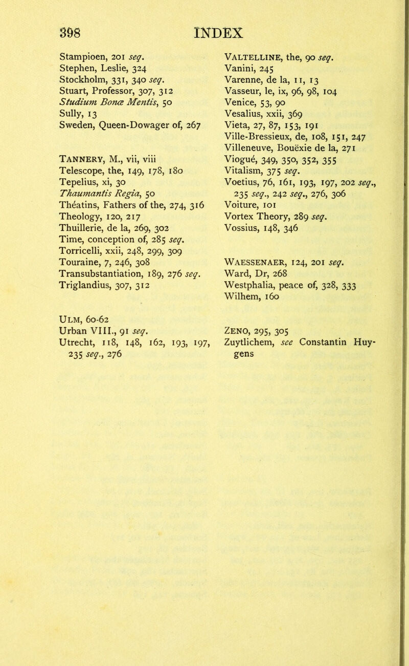 Stampioen, 201 seq. Stephen, Leslie, 324 Stockholm, 331, 340 seq. Stuart, Professor, 307, 312 Studium Bonce Mentis.^ 50 Sully, 13 Sweden, Queen-Dowager of, 267 Tannery, M., vii, viii Telescope, the, 149, 178, 180 Tepelius, xi, 30 Thaumantis Regia^ 50 Theatins, Fathers of the, 274, 316 Theology, 120, 217 Thuillerie, de la, 269, 302 Time, conception of, 285 seq, Torricelli, xxii, 248, 299, 309 Touraine, 7, 246, 308 Transubstantiation, 189, 276 seq. Triglandius, 307, 312 Ulm, 60-62 Urban VIII., 91 seq. Utrecht, 118, 148, 162, 193, 197, 235 seq., 276 Valtelline, the, 90 seq. Vanini, 245 Varenne, de la, ii, 13 Vasseur, le, ix, 96, 98, 104 Venice, 53, 90 Vesalius, xxii, 369 Vieta, 27, 87, 153, 191 Ville-Bressieux, de, 108, 151, 247 Villeneuve, Bouexie de la, 271 Viogue, 349, 350, 352, 355 Vitalism, 375 seq. Voetius, 76, 161, 193, 197, 202 seq., 235 seq., 242 seq,, 276, 306 Voiture, loi Vortex Theory, 289 seq. Vossius, 148, 346 Waessenaer, 124, 201 seq. Ward, Dr, 268 Westphalia, peace of, 328, 333 Wilhem, 160 Zeno, 295, 305 Zuytlichem, see Constantin Huy gens