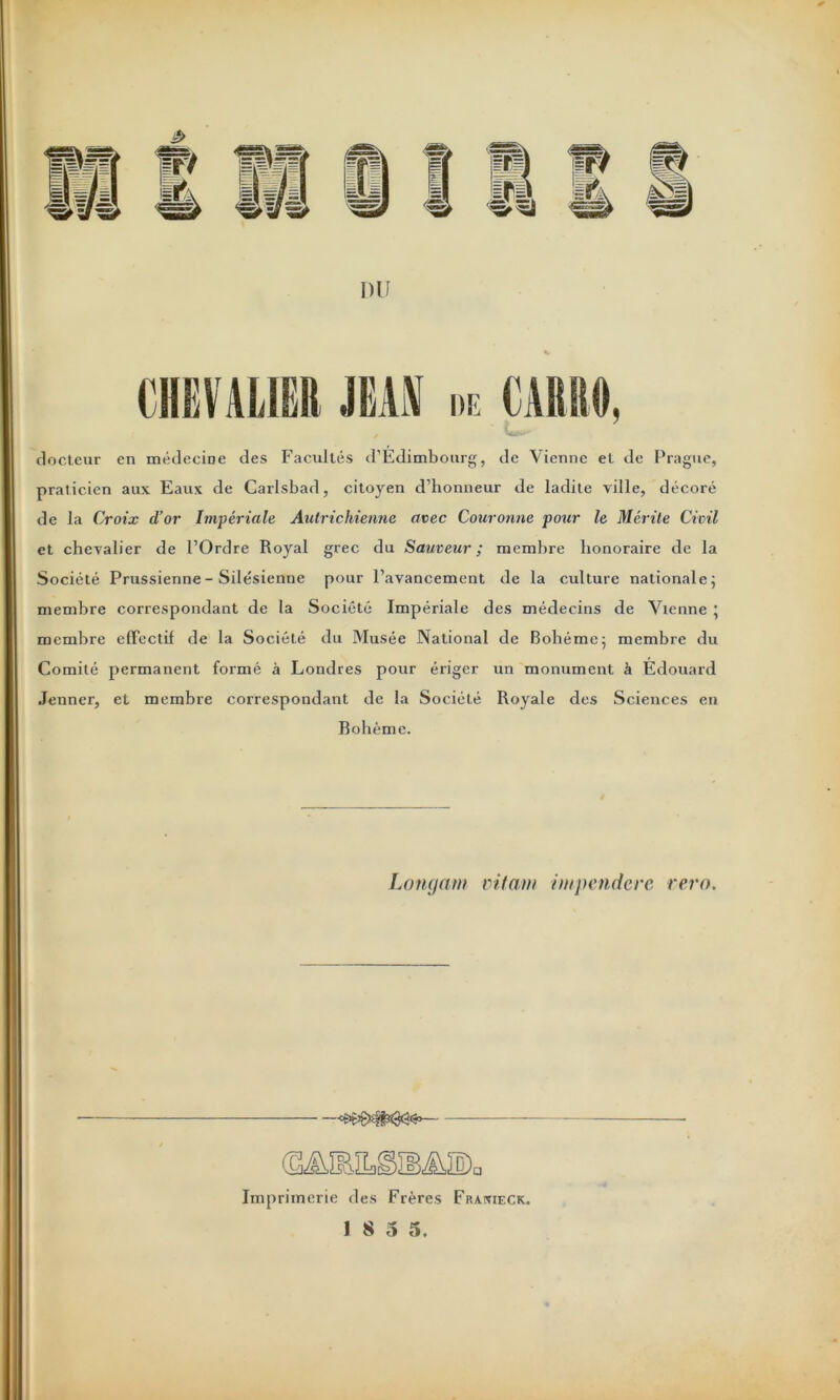 DU docteur en médecine des Facultés d’Edimbourg, de Vienne et de Prague, praticien aux Eaux de Carlsbad, citoyen d’honneur de ladite ville, décoré de la Croix d’or Impériale Autrichienne avec Couronne pour le Mérite Civil et chevalier de l’Ordre Royal grec du Sauveur ; membre honoraire de la Société Prussienne - Silésienne pour l’avancement de la culture nationale ; membre correspondant de la Société Impériale des médecins de Vienne * membre effectif de la Société du Musée National de Bohême ; membre du Comité permanent formé à Londres pour ériger un monument à Édouard Jenner, et membre correspondant de la Société Royale des Sciences en Bohème. Longam vilain iinpendcrc rern. cs>£î8^iN3<3îS°— Imprimerie des Frères Frakieck. 18 5 5.