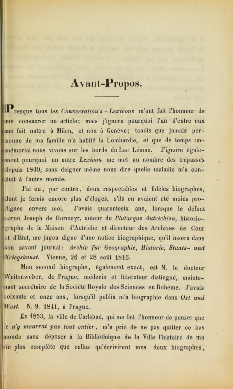 Avant-Propos. \ ^Presque tous les Conversation's - Lexicons m’ont fait l’honneur de me consacrer un article; mais j’ignore pourquoi l’un d’entre eux me fait naître à Milan, et non à Genève; tandis que jamais per- sonne de ma famille n’a habité la Lombardie, et que de temps im- mémorial nous vivons sur les bords du Lac Léman. J’ignore égale- ment pourquoi un autre Lexicon me met au nombre des trépassés depuis 1840, sans daigner même nous dire quelle maladie m’a con- duit à l’autre monde. J’ai eu, par contre, deux respectables et fidèles biographes, dont je ferais encore plus d’éloges, s’ils en avaient été moins pro- digues envers moi. J'avais quarantesix ans, lorsque le défunt jaron Joseph de Hormayr, auteur du Plutarque Autrichien, historio- graphe de la Maison d’Autriche et directeur des Archives de Cour r ;st d’Etat, me jugea digne d’une notice biographique, qu’il inséra dans ?on savant journal: Archiv für Géographie, Historié, Staats- und Kriegskunst. Vienne, 26 et 28 août 1816. Mon second biographe, également exact, est M. le docteur Weitenweber, de Prague, médecin et littérateur distingué, mainte- nant secrétaire de la Société Royale des Sciences en Bohème. J'avais soixante et onze ans, lorsqu’il publia m’a biographie dans Ost und West. N. 9. 1841, à Prague. En 1853, la ville de Carlsbad, qui me fait l’honneur de penser que e ny mourrai pas tout entier, in’a prié de ne pas quitter ce bas nonde sans déposer à la Bibliothèque de la Ville l’histoire de ma rie plus complète que celles qu’écrivirent mes deux biographes,