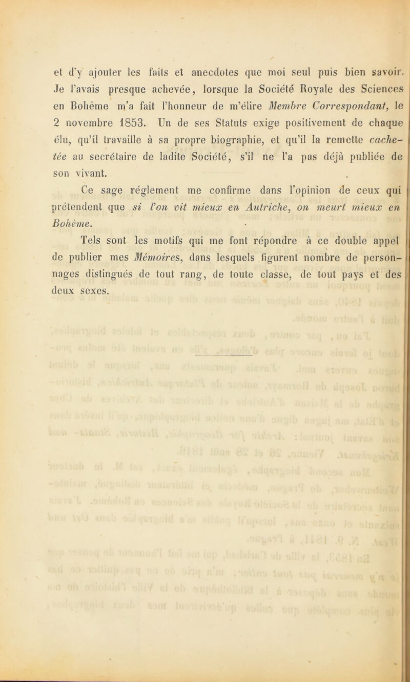 et d'y ajouter les faits et anecdotes que moi seul puis bien savoir. Je l’avais presque achevée, lorsque la Société Royale des Sciences I en Bohème m’a fait l’honneur de m’élire Membre Correspondant, le 2 novembre 1853. Un de ses Statuts exige positivement de chaque élu, qu’il travaille à sa propre biographie, et qu’il la remette cache- tée au secrétaire de ladite Société, s’il ne l’a pas déjà publiée de son vivant. Ce sage réglement me confirme dans l’opinion de ceux qui prétendent que si Von vit mieux en Autriche, on meurt mieux en Bohème. Tels sont les motifs qui me font répondre à ce double appel de publier mes Mémoires, dans lesquels figurent nombre de person- nages distingués de tout rang, de toute classe, de tout pays et des deux sexes.