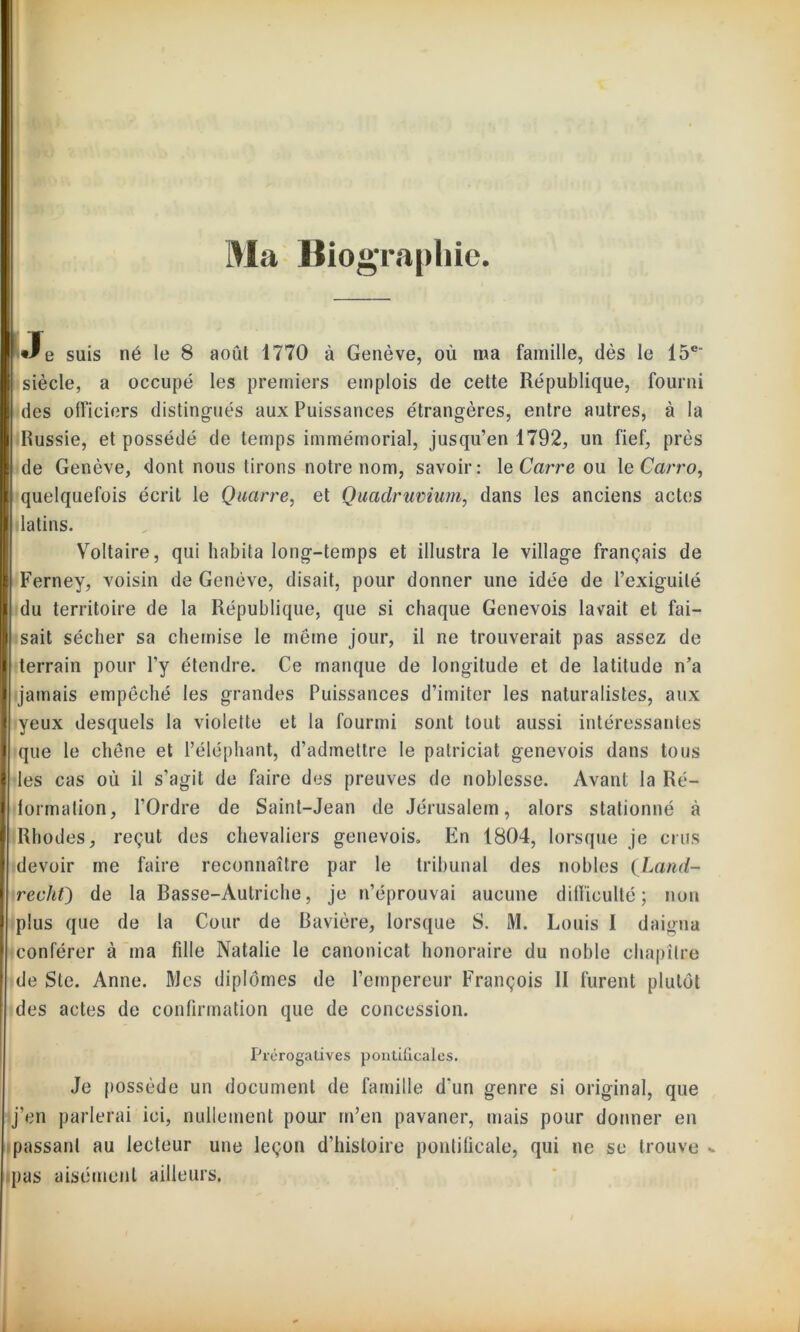 Ma Biographie. •Je suis né le 8 août 1770 à Genève, où ma famille, (lès le 15e siècle, a occupé les premiers emplois de cette République, fourni des officiers distingués aux Puissances étrangères, entre autres, à la Russie, et possédé de temps immémorial, jusqu’en 1792, un fief, près de Genève, dont nous lirons notre nom, savoir: le Carre ou le Carra, quelquefois écrit le Quarre, et Quadrumum, dans les anciens actes latins. Voltaire, qui habita long-temps et illustra le village français de Ferney, voisin de Genève, disait, pour donner une idée de l’exiguilé du erritoire de la République, que si chaque Genevois lavait et fai- sait sécher sa chemise le même jour, il ne trouverait pas assez de terrain pour l’y étendre. Ce manque de longitude et de latitude n’a jamais empêché les grandes Puissances d’imiter les naturalistes, aux yeux desquels la violette et la fourmi sont tout aussi intéressantes que le chêne et l’éléphant, d’admettre le patriciat genevois dans tous les cas où il s’agit de faire des preuves de noblesse. Avant la Ré- formation, l’Ordre de Saint-Jean de Jérusalem, alors stationné à Rhodes, reçut des chevaliers genevois» En 1804, lorsque je crus devoir me faire reconnaître par le tribunal des nobles (Land- redit) de la Easse-Âutriehe, je n’éprouvai aucune difficulté; non plus que de la Cour de Bavière, lorsque S. M. Louis I daigna conférer à ma fdle Natalie le canonicat honoraire du noble chapitre de Sic. Anne. Mes diplômes de l’empereur François II furent plutôt des actes de confirmation que de concession. Prérogatives pontificales. Je possède un document de famille d'un genre si original, que j’en parlerai ici, nullement pour m’en pavaner, mais pour donner en passant au lecteur une leçon d’histoire pontificale, qui ne se trouve pas aisément ailleurs.