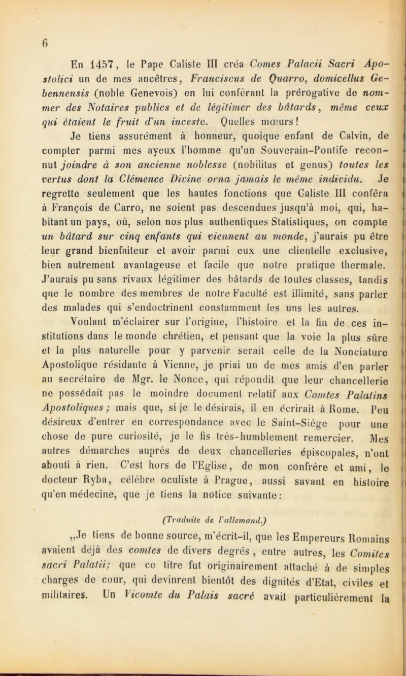 En 1457, le Pape Calisle III créa Cornes Palacii Sacri Apo- stolici un de mes ancêtres, Francisons de Quarro, domicellus Ge- bennensis (noble Genevois) en lui conférant la prérogative de nom- mer des Notaires publics et de légitimer des bâtards, même ceux qui étaient le fruit d'un inceste. Quelles mœurs ! Je tiens assurément à honneur, quoique enfant de Calvin, de compter parmi mes ayeux l’homme qu’un Souverain-Pontife recon- nut joindre à son ancienne noblesse (nobilitas et genus) toutes les vertus dont la Clémence Divine orna jamais le même individu. Je regrette seulement que les hautes fonctions que Galiste III conféra à François de Carro, ne soient pas descendues jusqu’à moi, qui, ha- bitant un pays, où, selon nos plus authentiques Statistiques, on compte un bâtard sur cinq enfants qui viennent au monde, j'aurais pu être leur grand bienfaiteur et avoir parmi eux une clientelle exclusive, bien autrement avantageuse et facile que notre pratique thermale. J’aurais pu sans rivaux légitimer des bâtards de toutes classes, tandis que le nombre des membres de notre Faculté est illimité, sans parler des malades qui s’endoctrinent constamment les uns les autres. Voulant m’éclairer sur l’origine, l’histoire et la fin de ces in- stitutions dans le monde chrétien, et pensant que la voie la plus sûre et la plus naturelle pour y parvenir serait celle de la Nonciature Apostolique résidante à Vienne, je priai un de mes amis d’en parler au secrétaire de Mgr. le Nonce, qui répondit que leur chancellerie ne possédait pas le moindre document relatif aux Comtes Palatins Apostoliques ; mais que, si je le désirais, il en écrirait à Rome. Peu désireux d’entrer en correspondance avec le Saint-Siège pour une chose de pure curiosité, je le fis très-humblement remercier. Mes autres démarches auprès de deux chancelleries épiscopales, n’ont abouti à rien. C’est hors de l’Eglise, de mon confrère et ami, le docteur Ryba, célèbre oculiste à Prague, aussi savant en histoire i qu’en médecine, que je tiens la notice suivante: (Traduite de Vallemand.) „Je tiens de bonne source, m'écrit-il, que les Empereurs Romains avaient déjà des comtes de divers degrés , entre autres, les Comités sacri Palatii, que ce titre fut originairement attaché à de simples charges de cour, qui devinrent bientôt des dignités d'Etat, civiles et militaires, lin Vicomte du Palais sacré avait particulièrement la