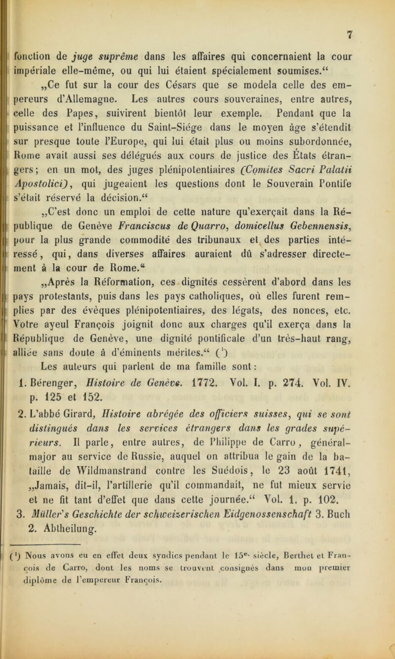 fonction de juge suprême dans les affaires qui concernaient la cour impériale elle-même, ou qui lui étaient spécialement soumises/4 „Ce fut sur la cour des Césars que se modela celle des em- pereurs d’Allemagne. Les autres cours souveraines, entre autres, celle des Papes, suivirent bientôt leur exemple. Pendant que la puissance et l’influence du Saint-Siège dans le moyen âge s’étendit sur presque toute l’Europe, qui lui était plus ou moins subordonnée, r Rome avait aussi ses délégués aux cours de justice des Etats étran- gers; en un mot, des juges plénipotentiaires (Comités Sacri Palatii Apostoliciqui jugeaient les questions dont le Souverain Pontife s’était réservé la décision.44 „C’est donc un emploi de cette nature qu’exerçait dans la Ré- publique de Genève Francisons de Quarro, domicellus Gebennensis, pour la plus grande commodité des tribunaux et des parties inté- ressé, qui, dans diverses affaires auraient dû s’adresser directe- ment à la cour de Rome.44 „Après la Réformation, ces dignités cessèrent d’abord dans les pays protestants, puis dans les pays catholiques, où elles furent rem- plies par des évêques plénipotentiaires, des légats, des nonces, etc. Votre ayeul François joignit donc aux charges qu’il exerça dans la République de Genève, une dignité pontificale d’un très-haut rang, alliée sans doute â d’éminents mérites.44 (') Les auteurs qui parlent de ma famille sont : 1. Bérenger, Histoire de Genève. 1772. Vol. I. p. 274. Vol. IV. p. 125 et 152. 2. L’abbé Girard, Histoire abrégée des officiers suisses, qui se sont distingués dans les sei'vices étrangers dans les grades supé- rieurs. Il parle, entre autres, de Philippe de Carro, général- major au service de Russie, auquel on attribua le gain de la ba- taille de Wildmanstrand contre les Suédois, le 23 août 1741, „Jamais, dit-il, l’artillerie qu’il commandait, ne fut mieux servie et ne fit tant d’effet que dans cette journée.44 Vol. 1. p. 102. 3. Muller's Gesckichte der schweizerischen Eidgenossenschaft 3. Buch 2. Abtheilung. (’) Nous avons eu en effet deux syndics pendant le 15e' siècle, Berthet et Fran- çois de Carro, dont les noms se trouvent consignés dans mon premier diplôme de l’empereur François.