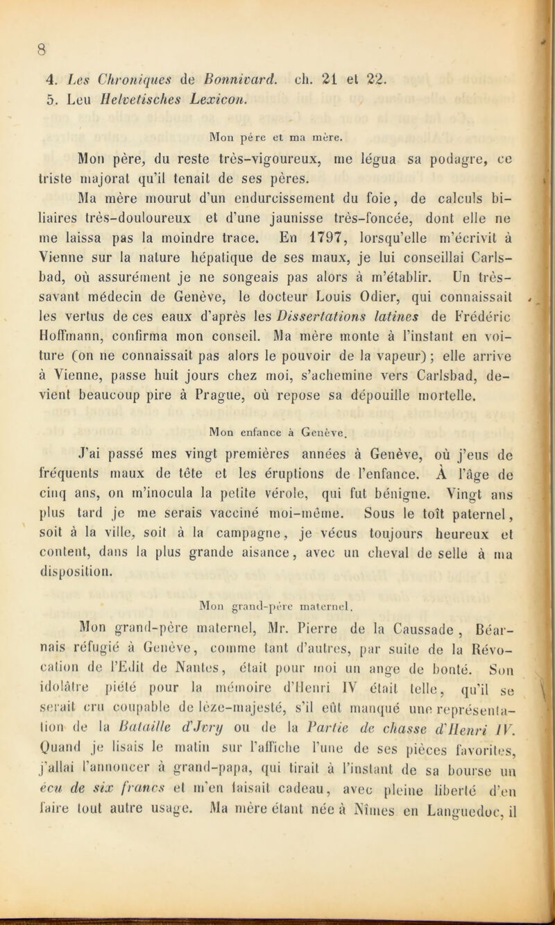 4. Les Chroniques de Bonnivard. ch. 21 et 22. 5. Leu Helvetisches Lexicou. Mon père et ma mère. Mou père, du reste très-vigoureux, me légua sa podagre, ce triste majorai qu’il tenait de ses pères. Ma mère mourut d’un endurcissement du foie, de calculs bi- liaires très-douloureux et d’une jaunisse très-foncée, dont elle ne me laissa pas la moindre trace. En 1797, lorsqu’elle m’écrivit à Vienne sur la nature hépatique de ses maux, je lui conseillai Carls- bad, où assurément je ne songeais pas alors à m’établir. Un très- savant médecin de Genève, le docteur Louis Odier, qui connaissait , les vertus de ces eaux d’après les Dissertations latines de Frédéric Hoffmann, confirma mon conseil. Ma mère monte à l’instant en voi- ture (on ne connaissait pas alors le pouvoir de la vapeur) ; elle arrive à Vienne, passe huit jours chez moi, s’achemine vers Carlsbad, de- vient beaucoup pire à Prague, où repose sa dépouille mortelle. Mon enfance à Genève. J’ai passé mes vingt premières années à Genève, où j’eus de fréquents maux de tête et les éruptions de l’enfance. À l’âge de cinq ans, on m’inocula la petite vérole, qui fut bénigne. Vingt ans plus tard je me serais vacciné moi-même. Sous le toit paternel, soit à la ville, soit à la campagne, je vécus toujours heureux et content, dans la plus grande aisance, avec un cheval de selle à ma disposition. Mon grand-père maternel. Mon grand-père maternel, Mr. Pierre de la Caussade , Béar- nais réfugié à Genève, comme tant d’autres, par suite de la Révo- cation de l’Edit de Nantes, était pour moi un ange de bonté. Son idolâtre piété pour la mémoire d’Henri IV était telle, qu’il se serait cru coupable de lèze-majesté, s’il eût manqué une représenta- tion de la Bataille d'Jvry ou de la Partie de chasse d'Henri IV. Quand je lisais le matin sur l’alfiche l’une de ses pièces favorites, j’allai l’annoncer à grand-papa, qui tirait à l’instant de sa bourse un écu de six francs et m'en laisait cadeau, avec pleine liberté d’en faire tout autre usage. Ma mère étant née à Nîmes en Languedoc, il