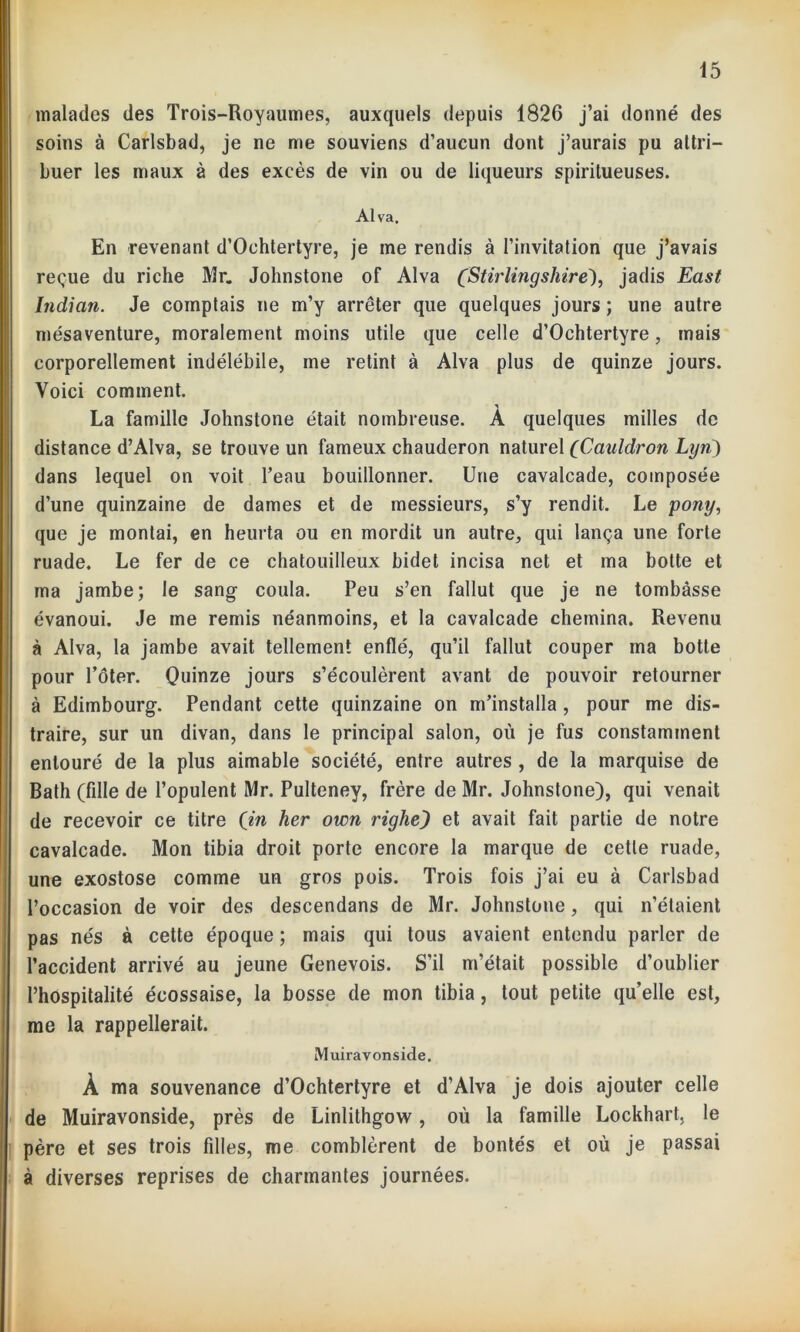 malades des Trois-Royaumes, auxquels depuis 1826 j’ai donné des soins à Carlsbad, je ne me souviens d’aucun dont j’aurais pu attri- buer les maux à des excès de vin ou de liqueurs spiritueuses. Al va. En revenant d’Oehtertyre, je me rendis à l’invitation que j’avais reçue du riche Mr. Johnstone of Alva (Stirlingshire'), jadis East Indian. Je comptais ne m’y arrêter que quelques jours ; une autre mésaventure, moralement moins utile que celle d’Ochtertyre, mais corporellement indélébile, me retint à Alva plus de quinze jours. Voici comment. La famille Johnstone était nombreuse. A quelques milles de distance d’Alva, se trouve un fameux chauderon naturel (Cauldron Lyn) dans lequel on voit l’eau bouillonner. Une cavalcade, composée d’une quinzaine de dames et de messieurs, s’y rendit. Le pony, que je montai, en heurta ou en mordit un autre, qui lança une forte ruade. Le fer de ce chatouilleux bidet incisa net et ma botte et ma jambe; le sang coula. Peu s’en fallut que je ne tombasse évanoui. Je me remis néanmoins, et la cavalcade chemina. Revenu à Alva, la jambe avait tellement enflé, qu’il fallut couper ma botte pour l’ôter. Quinze jours s’écoulèrent avant de pouvoir retourner à Edimbourg. Pendant cette quinzaine on m’installa , pour me dis- traire, sur un divan, dans le principal salon, où je fus constamment entouré de la plus aimable société, entre autres , de la marquise de Bath (fille de l’opulent Mr. Pulteney, frère de Mr. Johnstone), qui venait de recevoir ce titre (in her own righz) et avait fait partie de notre cavalcade. Mon tibia droit porte encore la marque de cetle ruade, une exostose comme un gros pois. Trois fois j’ai eu à Carlsbad l’occasion de voir des descendans de Mr. Johnstone, qui n’étaient pas nés à cette époque ; mais qui tous avaient entendu parler de l’accident arrivé au jeune Genevois. S’il m’était possible d’oublier l’hospitalité écossaise, la bosse de mon tibia, tout petite qu’elle est, me la rappellerait. Muiravonside. À ma souvenance d’Ochtertyre et d’Alva je dois ajouter celle de Muiravonside, près de Linlithgow, où la famille Lockhart, le père et ses trois filles, me comblèrent de bontés et où je passai à diverses reprises de charmantes journées.