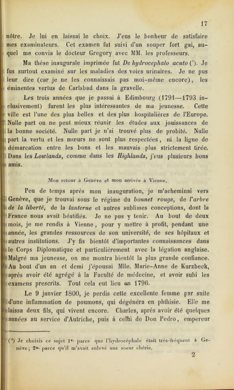 nôtre. Je lui en laissai le choix. J’eus le bonheur de satisfaire mes examinateurs. Cet examen fut suivi d’un souper fort gai, au- quel me convia le docteur Gregory avec MM. les professeurs. Ma thèse inaugurale imprimée fut De hydrocephalo acuto ('). Je fus surtout examiné sur les maladies des voies urinaires. Je ne pus leur dire (car je ne les connaissais pas moi-même encore), les éminentes vertus de Carlsbad dans la gravelle. Les trois années que je passai à Edimbourg (1791—1793 in- clusivement) furent les plus intéressantes de ma jeunesse. Cette ville est l’une des plus belles et des plus hospitalières de l’Europe. Nulle part on ne peut mieux réunir les études aux jouissances de la bonne société. Nulle part je n’ai trouvé plus de probité. Nulle part la vertu et les mœurs ne sont plus respectées , ni la ligne de démarcation entre les bons et les mauvais plus strictement tirée. Dans les Lowlands, comme dans les Highlands, j’eus plusieurs bons amis. Mon retour à Genève et mon arrivée à Vienne. Peu de temps après mon inauguration, je m’acheminai vers Genève, que je trouvai sous le régime du bonnet rouge, de l'arbre de la liberté, de la lanterne et autres sublimes conceptions, dont la France nous avait béatifiés. Je ne pus y tenir. Au bout de deux mois, je me rendis à Vienne, pour y mettre à profit, pendant une année, les grandes ressources de son université, de ses hôpitaux et autres institutions. J’y fis bientôt d’importantes connaissances dans le Corps Diplomatique et particulièrement avec la légation anglaise. Malgré ma jeunesse, on me montra bientôt la plus grande confiance. Au bout d’un an et demi j’épousai Mlle. Marie-Anne de Kurzbeck, après avoir été agrégé à la Faculté de médecine, et avoir subi les examens prescrits. Tout cela eut lieu an 1796. Le 9 janvier 1800, je perdis cette excellente femme par suite d’une inflammation de poumons, qui dégénéra en phthisie. Elle me laissa deux fils, qui vivent encore. Charles, après avoir été quelques sannées au service d’Autriche, puis à celtii de Don Pedro, empereur (4) Je choisis ce sujet Ie- parce que l’hydrocéphale était trés-fréquent à Ge- nève; 2°- parce qu’il m’avait enlevé une soeur chérie.