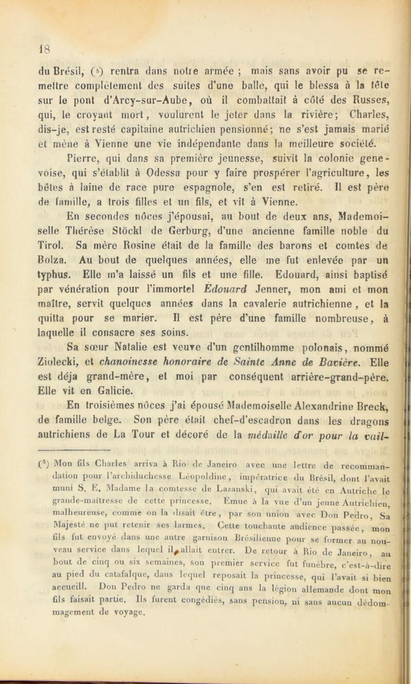 du Brésil, 0) rentra dans notre armée ; mais sans avoir pu se re- mettre complètement des suites d’une balle, qui le blessa à la tôle sur le pont d’Arcy-sur-Aube, où il combattait à côté des Russes, qui, le croyant mort, voulurent le jeter dans la rivière; Charles, dis-je, est resté capitaine autrichien pensionné; ne s’est jamais marié et mène à Vienne une vie indépendante dans la meilleure société. Pierre, qui dans sa première jeunesse, suivit la colonie gene- voise, qui s’établit à Odessa pour y faire prospérer l’agriculture, les bêtes à laine de race pure espagnole, s’en est retiré. Il est père de famille, a trois filles et un fils, et vit à Vienne. En secondes noces j’épousai, au bout de deux ans, Mademoi- selle Thérèse Stôckl de Gerburg, d’une ancienne famille noble du Tirol. Sa mère Rosine était de la famille des barons et comtes de Colza. Au bout de quelques années, elle me fut enlevée par un typhus. Elle m’a laissé un fils et une fille. Edouard, ainsi baptisé par vénération pour l’immortel Edouard Jenner, mon ami et mon maître, servit quelques années dans la cavalerie autrichienne , et la quitta pour se marier. Il est père d’une famille nombreuse, à laquelle il consacre ses soins. Sa sœur Natalie est veuve d’un gentilhomme polonais, nommé Ziolecki, et chanoinesse honoraire de Sainte Anne de Bavière. Elle est déjà grand-mère, et moi par conséquent arrière-grand-père. Elle vit en Galicie. En troisièmes noces j’ai épousé Mademoiselle Alexandrine Breck, de famille belge. Son père était chef-d’escadron dans les dragons autrichiens de La Tour et décoré de la médaille d'or pour la vail- (5) Mon fils Charles arriva à Rio de Janeiro avec une lettre de recomman- dation pour l’archiduchesse Léopoldine, impératrice du Brésil, dont l’avait muni S. E. Madame la comtesse de Lazanski, qui avait été en Autriche le grande-maitresse de cette princesse. Emue à la vue d’un jeune Autrichien malheureuse, comme on la disait être, par son union avec Don Pedro, Sa Majesté ne puL retenir ses larmes. Cette touchante audience passée, mon fils fut envoyé dans une autre garnison Brésilienne pour se former au nou- veau service dans lequel il^allait entrer. De retour à Rio de Janeiro, au bout de cinq ou six semaines, son premier service fut funèbre, c’est-à-dire au pied du catafalque, daus lequel reposait la princesse, qui l’avait si bien accueill. Don Pedro ne garda que cinq ans la légion allemande dont mon fils faisait partie. Ils furent congédiés, sans pension, ni sans aucun dédom- magement de voyage.