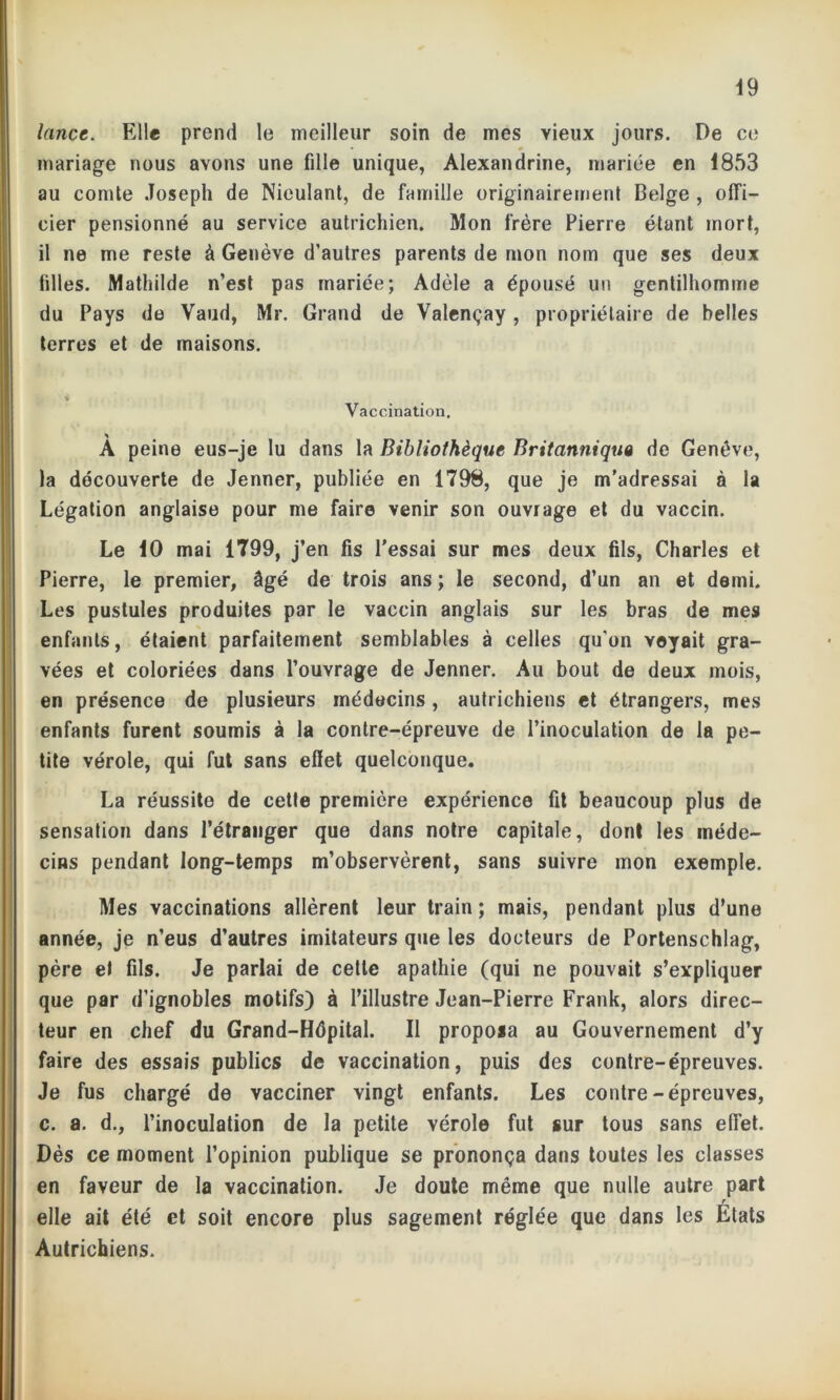 lance. Elle prend le meilleur soin de mes vieux jours. De ce mariage nous avons une fille unique, Alexandrine, mariée en 1853 au comte Joseph de Nieulant, de famille originairement Belge , offi- cier pensionné au service autrichien. Mon frère Pierre étant mort, il ne me reste à Genève d’autres parents de mon nom que ses deux filles. Mathilde n’est pas mariée; Adèle a épousé un gentilhomme du Pays de Vaud, Mr. Grand de Valençay , propriétaire de belles terres et de maisons. Vaccination. A peine eus-je lu dans la Bibliothèque Britannique de Genève, la découverte de Jenner, publiée en 1798, que je m’adressai à la Légation anglaise pour me faire venir son ouvrage et du vaccin. Le 10 mai 1799, j’en fis l'essai sur mes deux fils, Charles et Pierre, le premier, âgé de trois ans ; le second, d’un an et demi. Les pustules produites par le vaccin anglais sur les bras de mes enfants, étaient parfaitement semblables à celles qu’on voyait gra- vées et coloriées dans l’ouvrage de Jenner. Au bout de deux mois, en présence de plusieurs médecins, autrichiens et étrangers, mes enfants furent soumis à la contre-épreuve de l’inoculation de la pe- tite vérole, qui fut sans effet quelconque. La réussite de cetle première expérience fit beaucoup plus de sensation dans l’étranger que dans notre capitale, dont les méde- cins pendant long-temps m’observèrent, sans suivre mon exemple. Mes vaccinations allèrent leur train ; mais, pendant plus d’une année, je n’eus d’autres imitateurs que les docteurs de Portenschlag, père et fils. Je parlai de cetle apathie (qui ne pouvait s’expliquer que par d’ignobles motifs) à l’illustre Jean-Pierre Frank, alors direc- teur en chef du Grand-Hépital. Il proposa au Gouvernement d’y faire des essais publics de vaccination, puis des contre-épreuves. Je fus chargé de vacciner vingt enfants. Les contre-épreuves, c. a. d., l’inoculation de la petite vérole fut sur tous sans effet. Dès ce moment l’opinion publique se prononça dans toutes les classes en faveur de la vaccination. Je doute même que nulle autre part r elle ait été et soit encore plus sagement réglée que dans les Etats Autrichiens.