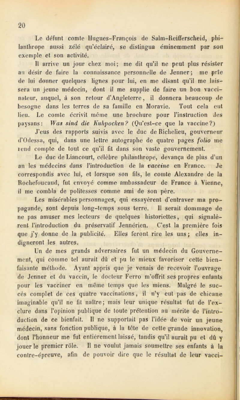 Lo défunt comte Hugues-François de Salm-Reifferscheid, phi- lanthrope aussi zélé qu’éclairé, se distingua éminemment par son exemple et son activité. ïl arrive un jour chez moi; me dit qu’il ne peut plus résister au désir de faire la connaissance personnelle de Jenner; me prie de lui donner quelques lignes pour lui, en me disant qu’il me lais- sera un jeune médecin, dont il me supplie de faire un bon vacci- nateur, auquel, à son retour d’Angleterre, il donnera beaucoup de besogne dans les terres de sa famille en Moravie. Tout cela eut lieu. Le comte écrivit même une brochure pour l’instruction des paysans : Was sind die Kuhpockcn ? (Qu’est-ce que la vaccine ?) J’eus des rapports suivis avec le duc de Richelieu, gouverneur d’Odessa, qui, dans une lettre autographe de quatre pages folio me rend compte de tout ce qu’il fit dans son vaste gouvernement. Le duc de Liancourt, célèbre philanthrope, devança de plus d’un an les médecins dans l’introduction de la vaccine en Fiance. Je correspondis avec lui, et lorsque son fils, le comte Alexandre de la Rochefoucaud, fut envoyé comme ambassadeur de France à Vienne, il me combla de politesses comme ami de son père. Les misérables personnages, qui essayèrent d'entraver ma pro- pagande, sont depuis long-temps sous terre. 11 serait dommage de ne pas amuser mes lecteurs de quelques historiettes, qui signalè- rent l’introduction du préservatif Jennérien. C’est la première fois que j’y donne de la publicité. Elles feront rire les uns ; elles in- digneront les autres. Un de mes grands adversaires fut un médecin du Gouverne- ment, qui comme tel aurait dû et pu le mieux favoriser cette bien- faisante méthode. Ayant appris que je venais de recevoir l’ouvrage de Jenner et du vaccin, le docteur Ferro m’offrit ses propres enfants pour les vacciner en même temps que les miens. Malgré le suc- cès complet de ces quatre vaccinations, il n’y eut pas de chicane imaginable qu’il ne fit naître; mais leur unique résultat fut de l’ex- clure dans l’opinion publique de toute prétention au mérite de l’intro- duction de ce bienfait. Il ne supportait pas l’idée de voir un jeune médecin, sans fonction publique, à la tête de cette grande innovation, dont l’honneur me fut entièrement laissé, tandis qu’il aurait pu et dû y jouer le premier rôle. Il ne voulut jamais soumettre ses enfants à la conlre-épreuve, afin de pouvoir dire que le résultat de leur vacci-
