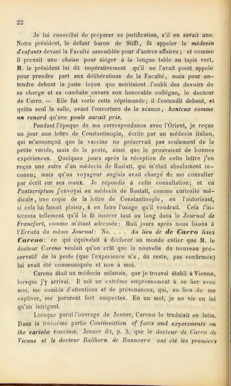 Je lui conseillai de préparer sa justification, s’il en savait une. Notre président, le défunt baron de StifTt, fit appeler le médeein d’enfants devant la Faculté assemblée pour d’autres affaires ; et comme il prenait une chaise pour siéger à la longue table au tapis vert, M. le président lui dit impérativement qu’il ne l’avait point appelé pour prendre part aux délibérations de la Faculté, mais pour en- tendre debout la juste leçon que méritaient l’oubli des devoirs de sa charge et sa conduite envers son honorable collègue, le docteur de Carro. — Elle fut verte cette réprimande; il l’entendit debout, et quitta seul la salle, avant l’ouverture de la séance, honteux comme un renard qu’une poule aurait pris. Pendant l’époque de ma correspondance avec l’Orient, je reçus un jour une lettre de Constantinople, écrite par un médecin italien, qui m’annonçait que la vaccine ne préservait pas seulement de la petite vérole, mais de la peste, ainsi que le prouvaient de bonnes expériences. Quelques jours après la réception de cette lettre j’en reçus une autre d’un médecin de Rastatt, qui m’était absolument in- connu; mais qu’un voyageur anglais avait chargé de me consulter par écrit sur ses maux. Je répondis à cette consultation; et en Postscriptum j’envoyai au médecin de Rastatt, comme curiosité mé- dicale, une copie de la lettre de Constantinople, en l’autorisant, si cela lui faisait plaisir, à en faire l’usage qu’il voudrait. Cela l'in- téressa tellement qu’il la fit insérer tout au long dans le Journal de Francfort, comme m’étant adressée: Huit jours après nous lisons à Y Errata du même Journal: No. . . . Au lieu de de Carro lisez Careno: ce qui équivalait à déclarer au monde entier que M. le docteur Careno voulait qu’on crût que la nouvelle du nouveau pré- servatif de la peste (que l’expérience n’a , du reste, pas confirmée) lui avait été communiquée et non à moi. Careno était un médecin milanais, que je trouvai établi à Vienne, lorsque j’y arrivai. Il mit un extrême empressement à se lier avec moi, me combla d’attentions et de prévenances, qui, au lieu de inc captiver, me parurent fort suspectes. En un mot, je ne vis en lui qu’un intrigant. Lorsque parut l’ouvrage de Jenner, Careno le traduisit en latin. Dans la troisième partie Continuation of facts and experiments on the variolœ vacctnœ, Jenner dit, p. 5, que le docteur de Carro de Vienne et le docteur Ballhorn de Hannovre ont été les premiers