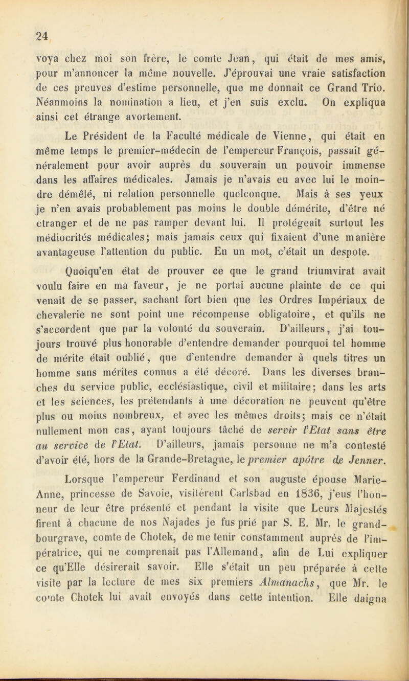 voya chez moi son frère, le comte Jean, qui était de mes amis, pour m’annoncer la meme nouvelle. J’éprouvai une vraie satisfaction de ces preuves d’estime personnelle, que me donnait ce Grand Trio. Néanmoins la nomination a lieu, et j’en suis exclu. On expliqua ainsi cet étrange avortement. Le Président de la Faculté médicale de Vienne, qui était en même temps le premier-médecin de l’empereur François, passait gé- néralement pour avoir auprès du souverain un pouvoir immense dans les affaires médicales. Jamais je n’avais eu avec lui le moin- dre démêlé, ni relation personnelle quelconque. Mais à ses yeux je n’en avais probablement pas moins le double démérite, d’être né etranger et de ne pas ramper devant lui. Il protégeait surtout les médiocrités médicales; mais jamais ceux qui fixaient d’une manière avantageuse l’attention du public. En un mot, c’était un despote. Quoiqu’en état de prouver ce que le grand triumvirat avait voulu faire en ma faveur, je ne portai aucune plainte de ce qui venait de se passer, sachant fort bien que les Ordres Impériaux de chevalerie ne sont point une récompense obligatoire, et qu’ils ne s’accordent que par la volonté du souverain. D’ailleurs, j’ai tou- jours trouvé plus honorable d’entendre demander pourquoi tel homme de mérite était oublié, que d’entendre demander à quels titres un homme sans mérites connus a été décoré. Dans les diverses bran- ches du service public, ecclésiastique, civil et militaire; dans les arts et les sciences, les prétendants à une décoration ne peuvent qu’être plus ou moins nombreux, et avec les mêmes droits; mais ce n'était nullement mon cas, ayant toujours tâché de servir l'Etat sans être au service de l'Etat. D’ailleurs, jamais personne ne m’a contesté d’avoir été, hors de la Grande-Bretagne, le premier apôtre de Jenner. Lorsque l’empereur Ferdinand et son auguste épouse Marie- Anne, princesse de Savoie, visitèrent Carlsbad en 1836, j’eus l’hon- neur de leur être présenté et pendant la visite que Leurs Majestés firent à chacune de nos Najades je fus prié par S. E. Mr. le grand- bourgrave, comte de Cholck, de me tenir constamment auprès de l’im- pératrice, qui ne comprenait pas l’Allemand, afin de Lui expliquer ce qu’Elle désirerait savoir. Elle s’était un peu préparée à celte visite par la lecture de mes six premiers Almanachs, que Mr. le comte Chotek lui avait envoyés dans cette intention. Elle daigna