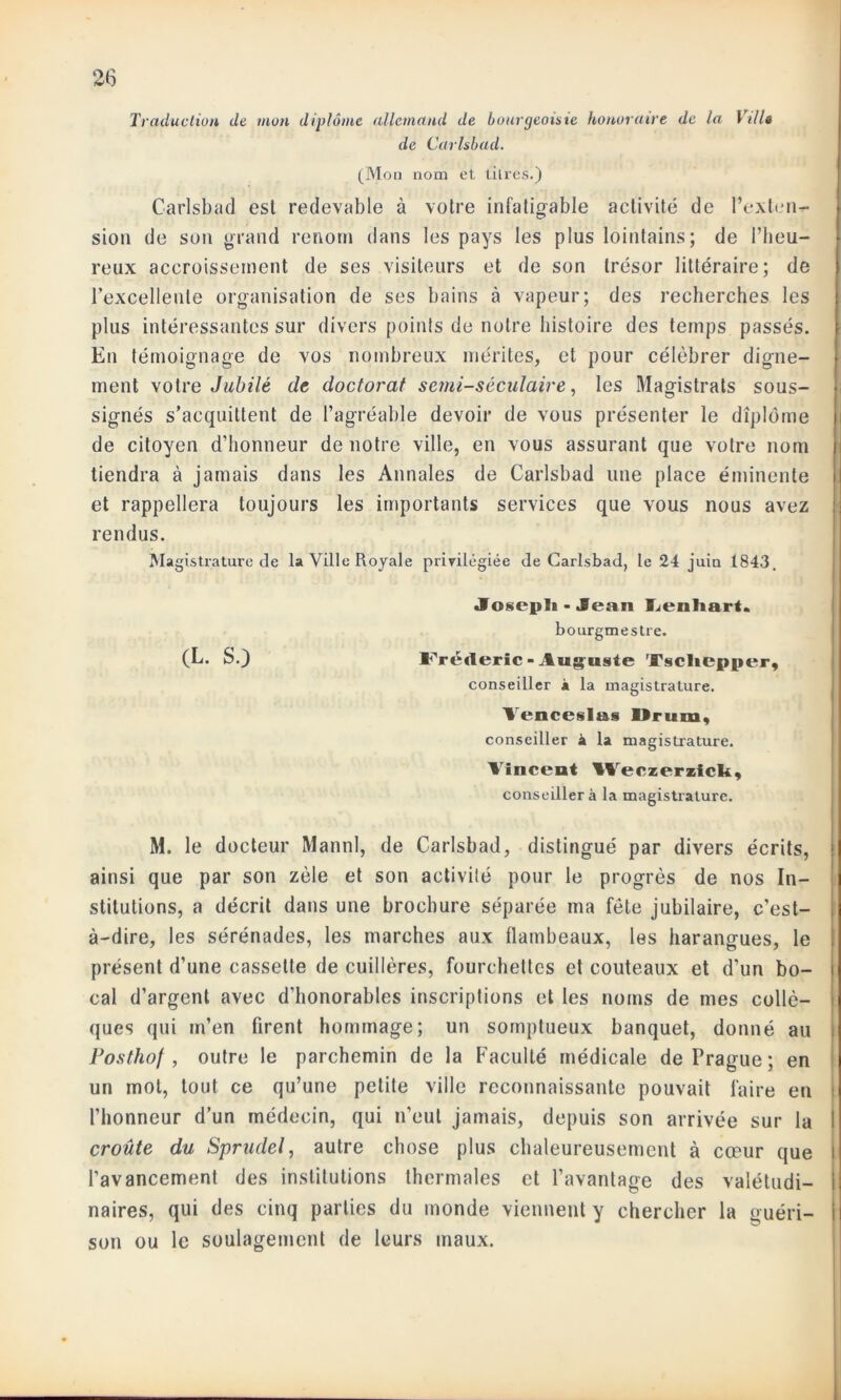 Traduction de mon diplôme allemand de bourgeoisie honoraire de la Villa de Carlsbad. (Mon nom et titres.) Carlsbad est redevable à votre infatigable activité de l’exterir- sion de son grand renom dans les pays les plus lointains; de l’heu- reux accroissement de ses visiteurs et de son trésor littéraire; de l’excellente organisation de ses bains à vapeur; des recherches les plus intéressantes sur divers points de notre histoire des temps passés. En témoignage de vos nombreux mérites, et pour célébrer digne- ment votre Jubilé de doctorat semi-séculaire, les Magistrats sous- signés s’acquittent de l’agréable devoir de vous présenter le diplôme de citoyen d’honneur de notre ville, en vous assurant que votre nom tiendra à jamais dans les Annales de Carlsbad une place éminente et rappellera toujours les importants services que vous nous avez rendus. Magistrature de la Ville Royale privilégiée de Carlsbad, le 24 juin 1843. Joseph -Jean Lenhart. bourgmestre. (L. S.) Frédéric-Auguste 'Fscliepper, conseiller à la magistrature. Aenceslas IIrura, conseiller à la magistrature. Vincent Weczeriick, conseiller à la magistrature. M. le docteur Mannl, de Carlsbad, distingué par divers écrits, ainsi que par son zèle et son activité pour le progrès de nos In- stitutions, a décrit dans une brochure séparée ma fête jubilaire, c’est- à-dire, les sérénades, les marches aux flambeaux, les harangues, le présent d’une cassette de cuillères, fourchettes et couteaux et d’un bo- cal d’argent avec d'honorables inscriptions et les noms de mes collé— ques qui m’en firent hommage; un somptueux banquet, donné au Posthof , outre le parchemin de la Faculté médicale de Prague; en un mol, tout ce qu’une petite ville reconnaissante pouvait faire en ; l’honneur d’un médecin, qui n’eut jamais, depuis son arrivée sur la ! croûte du Sprudel, autre chose plus chaleureusement à cœur que l’avancement des institutions thermales et l’avantage des valétudi- naires, qui des cinq parties du inonde viennent y chercher la guéri- son ou le soulagement de leurs maux.