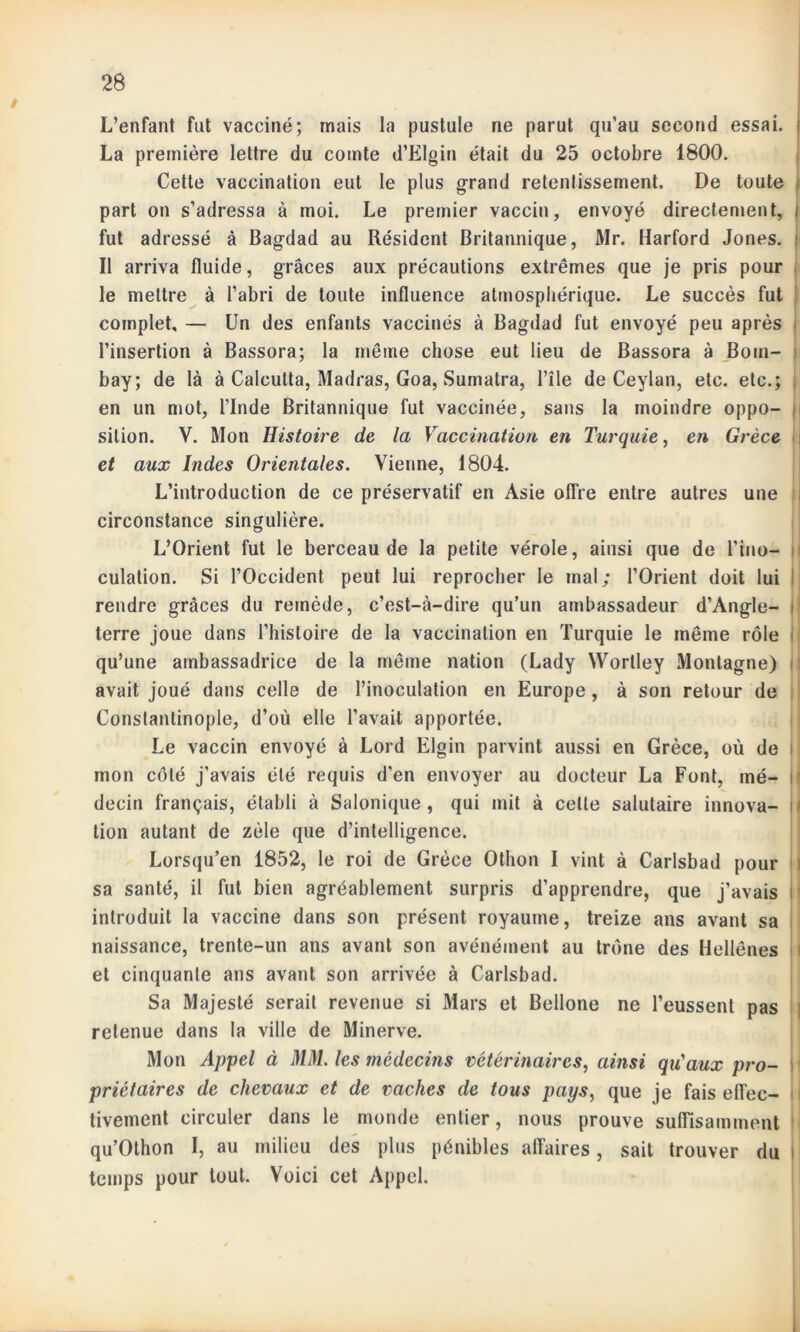 / L’enfant fut vacciné; mais la pustule ne parut qu’au second essai, i La première lettre du comte d’Elgin était du 25 octobre 1800. Cette vaccination eut le plus grand retentissement. De toute | part on s’adressa à moi. Le premier vaccin, envoyé directement, i fut adressé à Bagdad au Résident Britannique, Mr. Harford Jones, j Il arriva fluide, grâces aux précautions extrêmes que je pris pour le mettre à l’abri de toute influence atmosphérique. Le succès fut complet, — Un des enfants vaccinés à Bagdad fut envoyé peu après j l’insertion à Bassora; la même chose eut lieu de Bassora à Boni- I bay; de là à Calcutta, Madras, Goa, Sumatra, l’île de Ceylan, etc. etc.; en un mot, l’Inde Britannique fut vaccinée, sans la moindre oppo- sition. V. Mon Histoire de la Vaccination en Turquie, en Grèce et aux Indes Orientales. Vienne, 1804. L’introduction de ce préservatif en Asie offre entre autres une circonstance singulière. L’Orient fut le berceau de la petite vérole, ainsi que de l’ino- culation. Si l’Occident peut lui reprocher le mal; l’Orient doit lui rendre grâces du remède, c’est-à-dire qu’un ambassadeur d’Angle- i terre joue dans l’histoire de la vaccination en Turquie le même rôle i qu’une ambassadrice de la même nation (Lady Worlley Montagne) i avait joué dans celle de l’inoculation en Europe, à son retour de Constantinople, d’où elle l’avait apportée. Le vaccin envoyé à Lord Elgin parvint aussi en Grèce, où de i mon côté j’avais été requis d’en envoyer au docteur La Font, mé- decin français, établi à Salonique , qui mit à celte salutaire innova- j » tion autant de zèle que d’intelligence. Lorsqu’en 1852, le roi de Grèce Othon I vint à Carlsbad pour sa santé, il fut bien agréablement surpris d’apprendre, que j’avais i introduit la vaccine dans son présent royaume, treize ans avant sa naissance, trente-un ans avant son avénément au trône des Hellènes et cinquante ans avant son arrivée à Carlsbad. Sa Majesté serait revenue si Mars et Bellone ne l’eussent pas retenue dans la ville de Minerve. Mon Appel à MM. les médecins vétérinaires, ainsi qu'aux pro- \ priétaires de chevaux et de vaches de tous pays, que je fais effec- tivement circuler dans le monde entier, nous prouve suffisamment qu’Othon I, au milieu des plus pénibles affaires, sait trouver du i temps pour tout. Voici cet Appel.