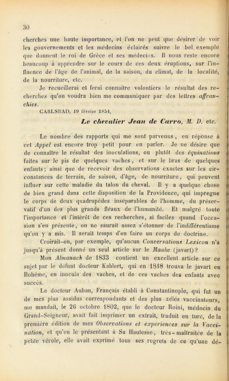 cherches une haute importance, et l’on ne peut que désirer de voir les gouvernements et les médecins éclairés suivre le bel exemple que donnent le roi de Grèce et ses médecins. Il nous reste encore beaucoup à apprendre sur le cours de ces deux éruptions, sur l'in- fluence de l’âge de l’animal, de la saison, du climat, de la localité, de la nourriture, etc. Je recueillerai et ferai connaître volontiers le résultat des re- cherches qu’on voudra bien me communiquer par des lettres affran- chies. CARLSBAD, 19 février 1854. Le chevalier Jean de Carro, M. D. etc. Le nombre des rapports qui me sont parvenus , en réponse à cet Appel est encore trop petit pour en parler. Je ne désire que de connaître le résultat des inoculations, ou plutôt des êquinations faites sur le pis de quelques vaches , et sur le bras de quelques enfants ; ainsi que de recevoir des observations exactes sur les cir- constances de terrain, de saison, d’âge, de nourriture, qui peuvent influer sur cette maladie du talon du cheval. Il y a quelque chose de bien grand dans cette disposition de la Providence, qui imprégné le corps de deux quadrupèdes inséparables de l’homme, du préser- vatif d’un des plus grands fléaux de l’humanité. Et malgré toute l’importance et l'intérêt de ces recherches, si faciles quand l’occa- sion s’en présente, on ne saurait assez s’étonner de l’indifférentisme qu’on y a mis. Il serait temps d’en faire un corps de doctrine. Croirait-on, par exemple, qu’aucun Conversations Lexicon n’a jusqu’à présent donné un seul article sur le Ma-uke (javart)? Mon Almanach de 1833 contient un excellent article sur ce sujet par le défunt docteur Kahlert, qui en 1818 trouva le javart en Bohème, en inocula des vaches, et de ces vaches des enfants avec succès. Le docteur Auban, Français établi à Constantinople, qui fut un de mes plus assidus correspondants et des plus zélés vaccinateurs, me mandait, le 26 octobre 1802, que le docteur Roini, médecin du Grand-Seigneur, avait fait imprimer un extrait, traduit en turc, de la première édition de mes Observations et expériences sur la Vacci- nation, et qu’en le présentant à Sa Hautesse, très-maltraitée de la petite vérole, elle avait exprimé tous ses regrets de ce qu'une dé-