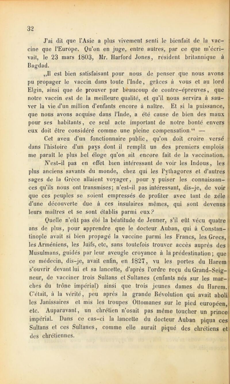 J’ai dit que l’Asie a plus vivement senti le bienfait de la vac- cine que l’Europe. Qu’on en juge, entre autres, par ce que m’écri- vait, le 23 mars 1803, Mr. Harford Jones, résident britannique à Bagdad. ,,I1 est bien satisfaisant pour nous de penser que nous avons pu propager le vaccin dans toute l’Inde, grâces à vous et au lord Elgin, ainsi que de prouver par beaucoup de contre-épreuves, que notre vaccin est de la meilleure qualité, et qu’il nous servira à sau- ver la vie d’un million d’enfants encore à naître. Et si la puissance, que nous avons acquise dans l’Inde, a été cause de bien des maux pour ses habitants, ce seul acte important de notre bonté envers eux doit être considéré comme une pleine compensation.“ — Cet aveu d’un fonctionnaire public, qu’on doit croire versé : dans l’histoire d’un pays dont il remplit un des premiers emplois me paraît le plus bel éloge qu’on ait encore fait de la vaccination. | N’est-il pas en effet bien intéressant de voir les Indous, les plus anciens savants du monde, chez qui les Pythagores et d’autres ' sages de la Grèce allaient voyager, pour y puiser les connaissan- ces qu’ils nous ont transmises; n’est-il pas intéressant, dis-je, de voir i que ces peuples se soient empressés de profiter avec tant de zélé : d’une découverte due à ces insulaires mêmes, qui sont devenus i leurs maîtres et se sont établis parmi eux? Quelle n’eût pas été la béatitude de Jenner, s’il eût vécu quatre ans de plus, pour apprendre que le docteur Auban, qui à Constan- i tinople avait si bien propagé la vaccine parmi les Francs, les Grecs, les Arméniens, les Juifs, etc, sans toutefois trouver accès auprès des I Musulmans, guidés parleur aveugle croyance à la prédestination ; que; ce médecin, dis-je, avait enfin, en 1827, vu les portes du Harem s’ouvrir devant lui et sa lancette, d’après l’ordre reçu du Grand-Seig- neur, de vacciner trois Sultans et Sultanes (enfants nés sur les mar- ches du trône impérial) ainsi que trois jeunes dames du Harem.i C’était, à la vérité, peu après la grande Révolution qui avait aboli: les Janissaires et mis les troupes Ottomanes sur le pied européen, etc. Auparavant, un chrétien n’osait pas même toucher un princei impérial. Dans ce cas-ci la lancette du docteur Auban piqua ces Sultans et ces Sultanes, comme elle aurait piqué des chrétiens et des chrétiennes.