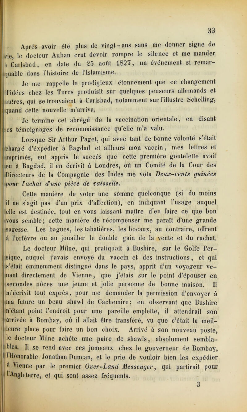 Après avoir été plus do vingt - ans sans mo donner signo do yie, le docteur Auban crut devoir rompre le silence et me mander j Carlsbad, en date du 25 août 1827, un événement si remar- quable dans l’histoire de l’Islamisme. Je me rappelle le prodigieux étonnement que ce changement ! d'idées chez les Turcs produisit sur quelques penseurs allemands et ((autres, qui se trouvaient à Carlsbad, notamment sur l’illustre Schelling, quand cette nouvelle m’arriva. Je termine cet abrégé de la vaccination orientale, en disant es témoignages de reconnaissance qu’elle m’a valu. Lorsque Sir Arthur Paget, qui avec tant de bonne volonté s’était chargé d’éxpédier à Bagdad et ailleurs mon vaccin, mes lettres et imprimés, eut appris le succès que cette première goutelette avait | eu à Bagdad, il en écrivit à Londres, où un Comité de la Cour des ! Directeurs de la Compagnie des Indes me vota Deux-cents guinées pour F achat d'une pièce de vaisselle. Cette manière de voter une somme quelconque (si du moins il ne s'agit pas d’un prix d’affection), en indiquant l’usage auquel I elle est destinée, tout en vous laissant maître d’en faire ce que bon j vous semble; cette manière de récompenser me paraît d’une grande | sagesse. Les bagues, les tabatières, les bocaux, au contraire, offrent à l’orfèvre ou au jouailler le double gain de la vente et du rachat. Le docteur Milne, qui pratiquait à Bushire, sur le Golfe Per- sique, auquel j’avais envoyé du vaccin et des instructions, et qui s’était éminemment distingué dans le pays, apprit d’un voyageur ve- nant directement de Vienne, que j’étais sur le point d’épouser en secondes noces une jeune et jolie personne de bonne maison. Il m’écrivit tout exprès, pour me demander la permission d’envoyer à j ma future un beau shavvl de Cachemire; en observant que Bushire | n’étant point l’endroit pour une pareille emplette, il attendrait son ! arrivée à Bombay, où il allait être transféré, vu que c’était la meil- leure place pour faire un bon choix. Arrivé à son nouveau poste, le docteur Milne achète une paire de shawls, absolument sembla- bles. Il se rend avec ces jumeaux chez le gouverneur de Bombay, 1 Honorable Jonathan Duncan, et le prie de vouloir bien les expédier à Vienne par le premier Over-Land Messenger, qui partirait pour l’Angleterre, et qui sont assez fréquents. 3