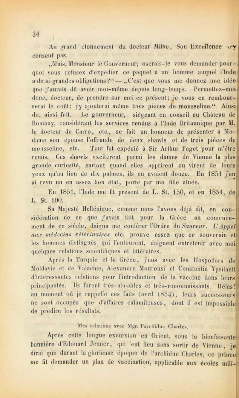 i Au grand étonnement du docteur Milne, Son Excellence wy consent pas. „Mais, Monsieur le Gouverneur, oserais-je vous demander pour- quoi vous refusez d’expédier ce paquet à un homme auquel l’Inde a de si grandes obligations ?“—„C’est que vous me donnez une idée que j’aurais dû avoir moi-même depuis long-temps. Permettez-moi donc, docteur, de prendre sur moi ce présent; je vous en rembour- serai le coût; j’y ajouterai même trois pièces de mousseline.44 Ainsi dit, ainsi fait. Le gouverneur, siégeant en conseil au Château de Bombay, considérant les services rendus à l’Inde Britannique par M. le docteur de Carro, etc., se fait un honneur de présenter à Ma- dame son épouse l’offrande de deux shawls et de trois pièces de mousseline, etc. Tout fut expédié à Sir Arthur Paget pour m’être > remis. Ces shawls excitèrent parmi les dames de Vienne la plus j grande curiosité, surtout quand elles apprirent ou virent de leurs j j yeux qu’au lieu de dix palmes, ils en avaient douze. En 1851 j’en| ai revu un en assez bon état, porté par ma fdle aînée. En 1851, l’Inde me fit présent de L. St. 150, et en 1854, de i L. St. 100. Sa Majesté Hellénique, comme nous l’avons déjà dit, en con- sidération de ce que j’avais fait pour la Grèce au comence- ment de ce siècle, daigna me conférer l’Ordre du Sauveur. L'Appel aux médecins vétérinaires etc. prouve assez que ce souverain et les hommes distingués qui l’entourent, daignent entretenir avec moi quelques relations scientifiques et littéraires. Après la Turquie et la Grèce, j’eus avec les Hospodars de Moldavie et de Valachie, Alexandre Mourousi et Constantin Ypsilanti d’intéressantes relations pour l’introduction de la vaccine dans leurs principautés. Ils furent très-aimables et très-ro'connaissants. Hélas! au moment où je rappelle ces faits (avril 1854), leurs successeurs ne sont occupés que d’affaires calamiteuses, dont il est impossible de prédire les résultats. Mes relations avec Mgr. l’archiduc Charles. Après cette longue excursion en Orient, sous la bienfaisant^ bannière d’Edouard Jenner, qui eut lieu sans sortir de Vienne, je dirai que durant la glorieuse époque de l’archiduc Charles, ce prince me fit demander un plan de vaccination, applicable aux écoles mili-