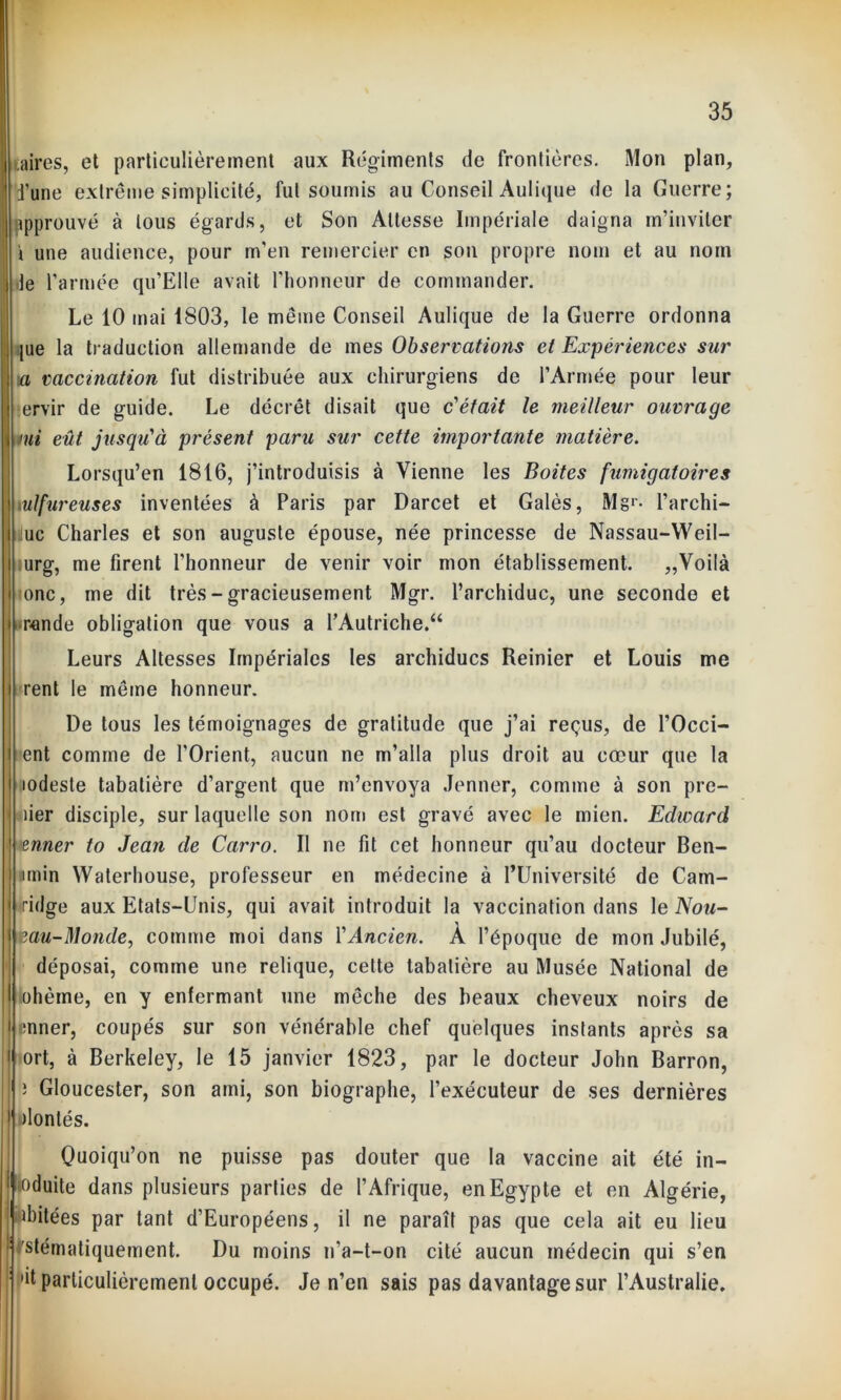 taires, et particulièrement aux Régiments de frontières. Mon plan, fune extrême simplicité, fut soumis au Conseil Aulique de la Guerre; approuvé à tous égards, et Son Altesse Impériale daigna m’inviter \ une audience, pour m'en remercier en son propre nom et au nom de l’armée qu’Elle avait l’honneur de commander. Le 10 mai 1803, le même Conseil Aulique de la Guerre ordonna |ue la traduction allemande de mes Observations et Expériences sur a vaccination fut distribuée aux chirurgiens de l'Armée pour leur ervir de guide. Le décrêt disait que c'était le meilleur ouvrage imi eût jusqu'à présent paru sur cette importante matière. Lorsqu’en 1816, j’introduisis à Vienne les Boites fumigatoires n sulfureuses inventées à Paris par Darcet et Galès, Mgr- l’archi- j iuc Charles et son auguste épouse, née princesse de Nassau-Weil- urg, me firent l’honneur de venir voir mon établissement. „Voilà onc, me dit très - gracieusement Mgr. l’archiduc, une seconde et •rende obligation que vous a l’Autriche.“ Leurs Altesses Impériales les archiducs Reinier et Louis me rent le même honneur. De tous les témoignages de gratitude que j’ai reçus, de l’Occi- ent comme de l'Orient, aucun ne m’alla plus droit au cœur que la lodeste tabatière d’argent que m’envoya Jenner, comme à son pre- mier disciple, sur laquelle son nom est gravé avec le mien. Edward • »enner to Jean de Carro. Il ne fit cet honneur qu’au docteur Ben- unin Waterhouse, professeur en médecine à l’Université de Cam- ridge aux Etats-Unis, qui avait introduit la vaccination dans le Nou- mu-Monde, comme moi dans Y Ancien. A l’époque de mon Jubilé, déposai, comme une relique, cette tabatière au Musée National de ohème, en y enfermant une mèche des beaux cheveux noirs de onner, coupés sur son vénérable chef quelques instants après sa ort, à Berkeley, le 15 janvier 1823, par le docteur John Barron, s Gloucester, son ami, son biographe, l’exécuteur de ses dernières jlonlés. Quoiqu’on ne puisse pas douter que la vaccine ait été in- lûduite dans plusieurs parties de l’Afrique, en Egypte et en Algérie, 1 iabitées par tant d’Européens, il ne paraît pas que cela ait eu lieu stématiquement. Du moins n’a-t-on cité aucun médecin qui s’en ’it particulièrement occupé. Je n’en sais pas davantage sur l’Australie.