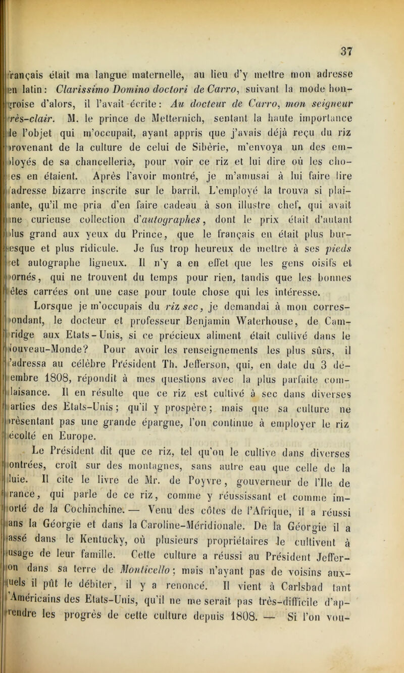 tançais était ma langue maternelle, au lieu d’y mettre mon adresse en latin: Clarissirno Domino doctori deCarro, suivant la mode hon- groise d’alors, il l’avait écrite : Au docteur de Carro, mon seigneur rès-clair. M. le prince de Metternich, sentant la haute importance le l’objet qui m’occupait, ayant appris que j’avais déjà reçu du riz trovenant de la culture de celui de Sibérie, m’envoya un des em- iloyés de sa chancellerie, pour voir ce riz et lui dire où les clio- es en étaient. Après l’avoir montré, je m’amusai à lui faire lire j'adresse bizarre inscrite sur le barril. L’employé la trouva si plai— ante, qu’il me pria d’en faire cadeau à son illustre chef, qui avait me curieuse collection d’autographes, dont le prix était d’autant •lus grand aux yeux du Prince, que le français en était plus bur- lesque et plus ridicule. Je fus trop heureux de mettre à ses pieds •et autographe ligneux. Il n’y a en effet que les gens oisifs et •ornés, qui ne trouvent du temps pour lien, tandis que les bonnes j êtes carrées ont une case pour toute chose qui les intéresse. Lorsque je m’occupais du riz sec, je demandai à mon corres- pondant, le docteur et professeur Benjamin Waterhouse, de Cam- ridge aux Etats-Unis, si ce précieux aliment était cultivé dans le • ouveau-Monde? Pour avoir les renseignements les plus sûrs, il ’adressa au célèbre Président Th. Jefferson, qui, en date du 3 dé- embre 1808, répondit à mes questions avec la plus parfaite corn- aisance. Il en résulte que ce riz est cultivé à sec dans diverses arties des Etats-Unis ; qu’il y prospère ; mais que sa culture ne •rèsentant pas une grande épargne, l’on continue à employer le riz ‘ »écolté en Europe. Le Président dit que ce riz, tel qu’on le cultive dans diverses ontrées, croît sur des montagnes, sans autre eau que celle de la luie. Il cite le livre de Mr. de Poyvre, gouverneur de l’Ue de rance, qui parle de ce riz, comme y réussissant et comme im- °rlé de la Cochinchine. — Venu des côtes de l’Afrique, il a réussi •ans la Géorgie et dans la Caroline-Méridionale. De la Géoro-ie il a -assé dans le Kentucky, où plusieurs propriétaires Je cultivent à usage de leur famille. Cette culture a réussi au Président Jeffer- son dans sa terre de Monticello ; mais n’ayant pas de voisins aux- quels il pût le débiter, il y a renoncé. Il vient à Carlsbad tant i Américains des Etats-Unis, qu’il ne me serait pas très-difficile d’ap- ■'ondre les progrès de cette culture depuis 1808. — Si l’on vou-