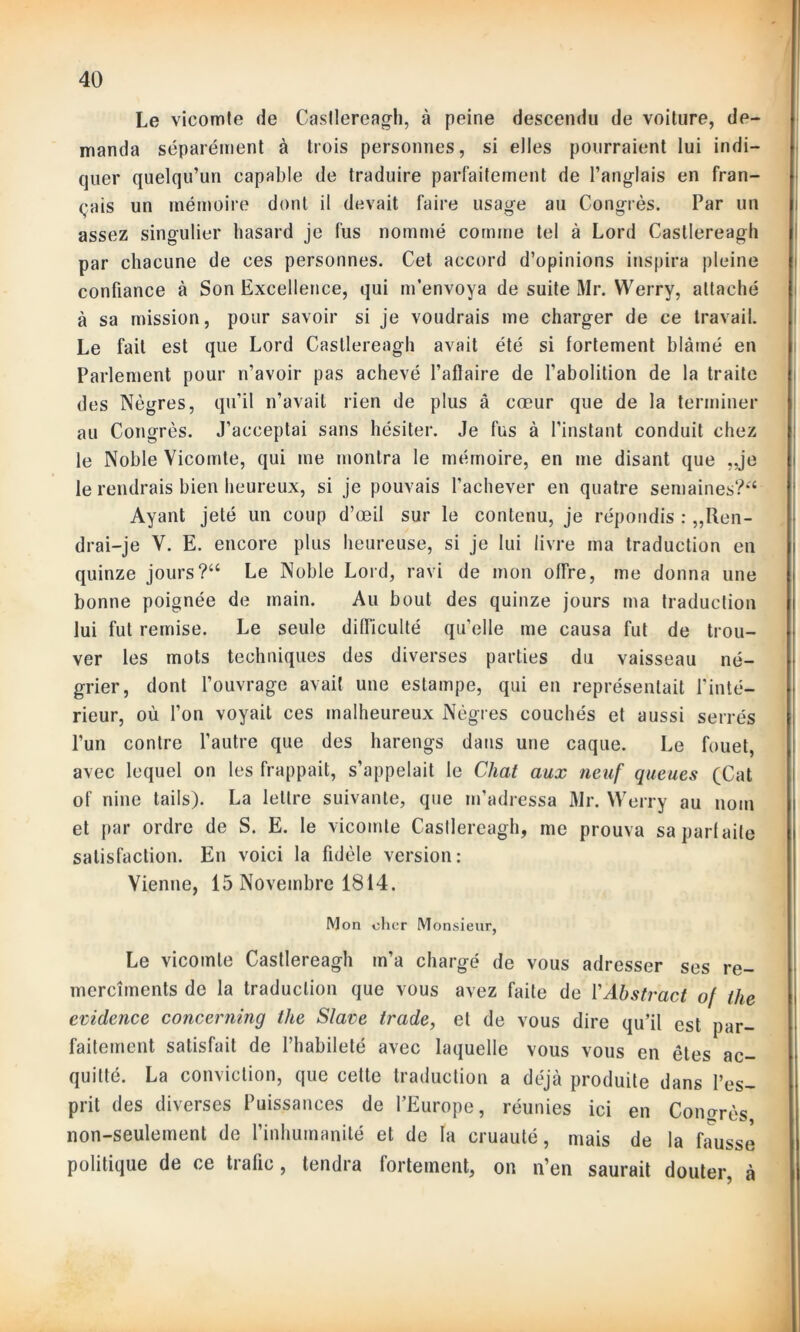 Le vicomte de Casllereagh, à peine descendu de voilure, de- manda séparément à trois personnes, si elles pourraient lui indi- quer quelqu’un capable de traduire parfaitement de l’anglais en fran- çais un mémoire dont il devait faire usage au Congrès. Par un assez singulier hasard je fus nommé comme tel à Lord Casllereagh par chacune de ces personnes. Cet accord d’opinions inspira pleine confiance à Son Excellence, qui m’envoya de suite Mr. Werry, attaché à sa mission, pour savoir si je voudrais me charger de ce travail. Le fait est que Lord Casllereagh avait été si fortement blâmé en Parlement pour n’avoir pas achevé l’afïaire de l’abolition de la traite des Nègres, qu’il n’avait rien de plus â cœur que de la terminer au Congrès. J’acceptai sans hésiter. Je fus à l’instant conduit chez le Noble Vicomte, qui me montra le mémoire, en me disant que „je le rendrais bien heureux, si je pouvais l’achever en quatre semaines?*4 Ayant jeté un coup d’œil sur le contenu, je répondis : Ren- drai-je V. E. encore plus heureuse, si je lui livre ma traduction en quinze jours?“ Le Noble Lord, ravi de mon offre, me donna une bonne poignée de main. Au bout des quinze jours ma traduction lui fut remise. Le seule difficulté qu’elle me causa fut de trou- ver les mots techniques des diverses parties du vaisseau né- grier, dont l’ouvrage avait une estampe, qui en représentait l'inté- rieur, où l’on voyait ces malheureux Nègres couchés et aussi serrés l’un contre l’autre que des harengs dans une caque. Le fouet, avec lequel on les frappait, s’appelait le Chat aux neuf queues (Cat of nine tails). La lettre suivante, que m’adressa Mr. Werry au nom et par ordre de S. E. le vicomte Casllereagh, me prouva sa parfaite satisfaction. En voici la fidèle version: Vienne, 15 Novembre 1814. Mon cher Monsieur, Le vicomte Castlereagh m’a chargé de vous adresser ses re- mercîments de la traduction que vous avez faite de Y Abstract of the evidence concerning the Slave trade, et de vous dire qu’il est par- faitement satisfait de l’habileté avec laquelle vous vous en êtes ac- quitté. La conviction, que cette traduction a déjà produite dans l’es- prit des diverses Puissances de l’Europe, réunies ici en Congrès non-seulement de l’inhumanité et de la cruauté, mais de la fausse politique de ce trafic, tendra fortement, on n’en saurait douter, à