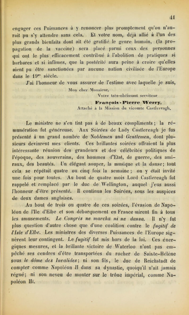 engager ces Puissances à y renoncer plus promptement qu’on n’au- rait pu s’y attendre sans cela. Et votre nom, déjà allié à l’un des plus grands bienfaits dont ait été gratifié le genre humain, (la pro- pagation de la vaccine) sera placé parmi ceux des personnes qui ont le plus efficacement contribué à l’abolition de pratiques si barbares et si infâmes, que la postérité aura peine à croire qu’elles aient pu être sanctionées par aucune nation civilisée de l’Europe dans le 19e' siècle. J’ai l’honneur de vous assurer de l’estime avec laquelle je suis, Mon cher Monsieur, Votre très-obéissant serviteur François - Pierre ^Verry, Attaché à la Mission du vicomte Castlereagh. Le ministre ne s’en tint pas à de beaux compliments; la ré- munération fut généreuse. Aux Soirées de Lady Castlereagh je fus présenté à un grand nombre de Noblemen and Gentlemen, dont plu- sieurs devinrent mes clients. Ces brillantes soirées offraient la plus intéressante réunion des grandeurs et des célébrités politiques de l’époque, des souverains, des hommes d’Etat, de guerre, des ami- raux, des beautés. Un élégant souper, la musique et la danse; tout cela se répétait quatre ou cinq fois la semaine ; on y était invité line fois pour toutes. Au bout de quatre mois Lord Castlereagh fut rappelé et remplacé par le duc de Wellington, auquel j’eus aussi riionneur d’être présenté. Il continua les Soirées, sous les auspices de deux dames anglaises. Au bout de trois ou quatre de ces soirées, l’évasion de Napo- léon de Pile d’Elbe et son débarquement en France mirent fin à tous les amusements. Le Congrès ne marcha ni ne dansa. Il n’y fut plus question d’autre chose que d’une coalition contre le fugitif de liste dElbe. Les ministres des diverses Puissances de l'Europe sig- nèrent leur contingent. Le fugitif fut mis hors de la loi. Ces éner- giques mesures, et la brillante victoire de Waterloo n’ont pas em- pêché ses cendres d’être transportées du rocher de Sainte-Hélène sous le dôme des Invalides ; ni son fils, le duc de Reichstadt de compter comme Napoléon II dans sa dynastie, quoiqu’il n’ait jamais régné; ni son neveu de monter sur le trône impérial, comme Na- poléon lit.