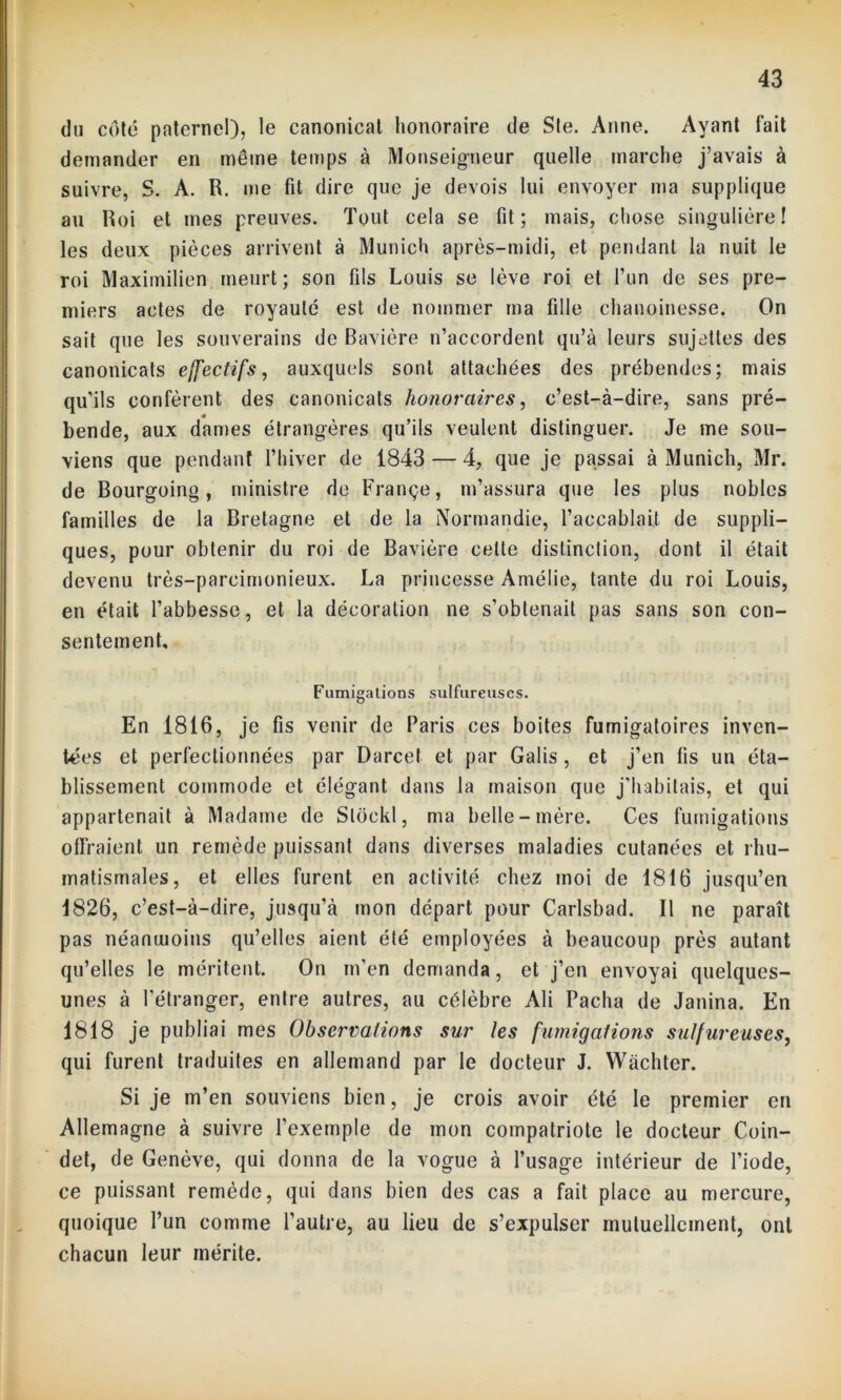 du côté paternel), le canonicat honoraire de Sle. Anne. Ayant fait demander en même temps à Monseigneur quelle marche j’avais à suivre, S. A. R. me fit dire que je devois lui envoyer ma supplique au Roi et mes preuves. Tout cela se fit; mais, chose singulière! les deux pièces arrivent à Munich après-midi, et pendant la nuit le roi Maximilien meurt; son fils Louis se lève roi et l’un de ses pre- miers actes de royauté est de nommer ma fille chanoinesse. On sait que les souverains de Bavière n’accordent qu’à leurs sujettes des canonicats effectifs, auxquels sont attachées des prébendes; mais qu'ils confèrent des canonicats honoraires, c’est-à-dire, sans pré- bende, aux dames étrangères qu’ils veulent distinguer. Je me sou- viens que pendant l’hiver de 1843 — 4, que je passai à Munich, Mr. de Bourgoing, ministre de Françe, m’assura que les plus nobles familles de la Bretagne et de la Normandie, l’accablait de suppli- ques, pour obtenir du roi de Bavière cette distinction, dont il était devenu très-parcimonieux. La princesse Amélie, tante du roi Louis, en était l’abbesse, et la décoration ne s’obtenait pas sans son con- sentement. Fumigations sulfureuses. En 1816, je fis venir de Paris ces boites fumigatoires inven- tées et perfectionnées par Darcet et par Galis , et j’en fis un éta- blissement commode et élégant dans la maison que j'habitais, et qui appartenait à Madame de Sloekl, ma belle-mère. Ces fumigations offraient un remède puissant dans diverses maladies cutanées et rhu- matismales, et elles furent en activité chez moi de 1816 jusqu’en 1826, c’est-à-dire, jusqu’à mon départ pour Carlsbad. Il ne paraît pas néanmoins qu’elles aient été employées à beaucoup près autant qu’elles le méritent. On m’en demanda, et j’en envoyai quelques- unes à l’étranger, entre autres, au célèbre Ali Pacha de Janina. En 1818 je publiai mes Observations sur les fumigations sulfureuses, qui furent traduites en allemand par le docteur J. Wàchter. Si je m’en souviens bien, je crois avoir été le premier en Allemagne à suivre l’exemple de mon compatriote le docteur Coin- det, de Genève, qui donna de la vogue à l’usage intérieur de l’iode, ce puissant remède, qui dans bien des cas a fait place au mercure, quoique l’un comme l’autre, au lieu de s’expulser mutuellement, ont chacun leur mérite.