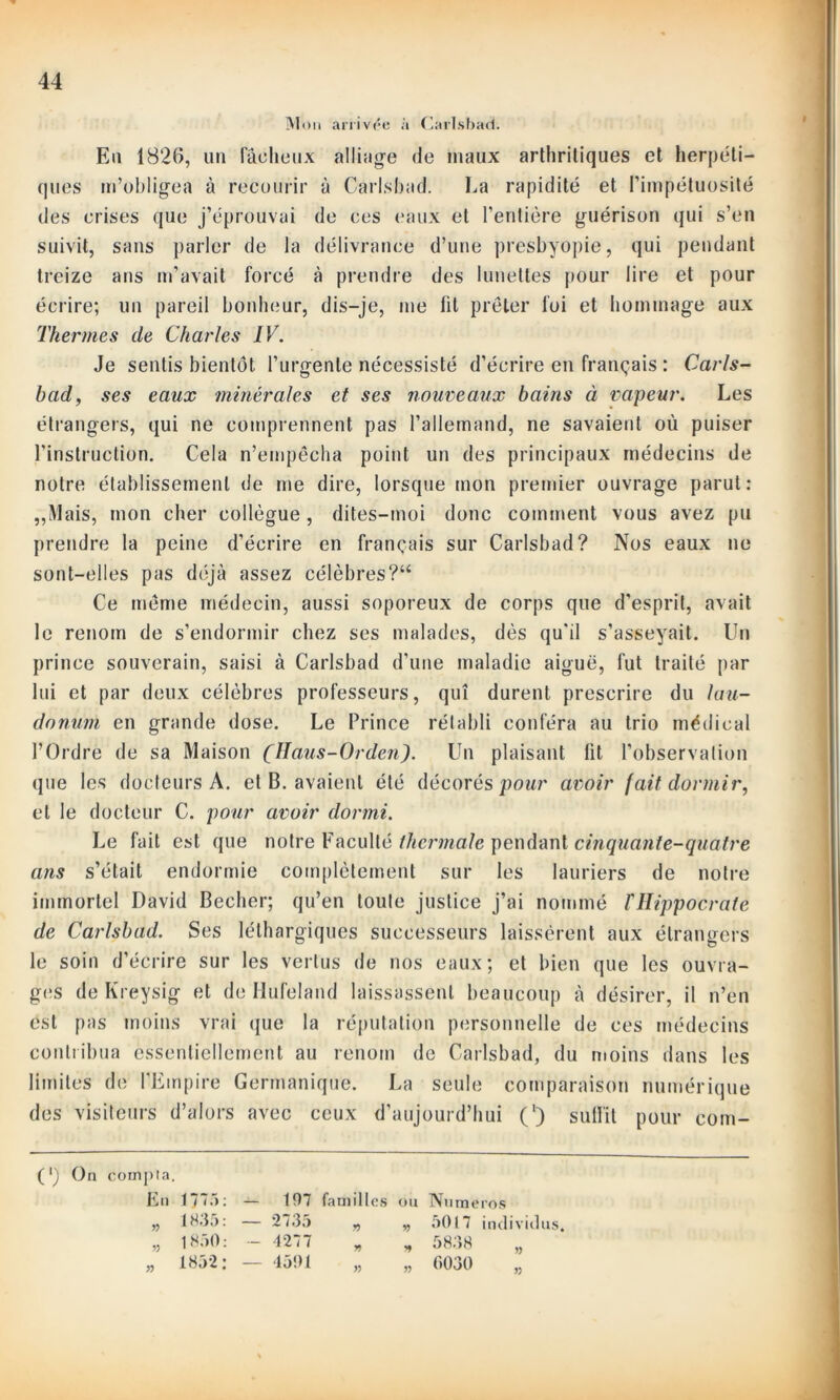 Moi» arrivée à Carlsbad. En 1826, un fâcheux alliage de maux arthritiques et herpéti- ques m’obligea à recourir à Carlsbad. La rapidité et l’impétuosité des crises que j’éprouvai de ces eaux et l’entière guérison qui s’en suivit, sans parler de la délivrance d’une presbyopie, qui pendant treize ans m’avait forcé à prendre des lunettes pour lire et pour écrire; un pareil bonheur, dis-je, me lit prêter foi et hommage aux Thermes de Charles IV. Je sentis bientôt l’urgente nécessisté d’écrire en français : Carls- bad, ses eaux minérales et ses nouveaux bains à vapeur. Les étrangers, qui ne comprennent pas l’allemand, ne savaient où puiser l’instruction. Cela n’empêcha point un des principaux médecins de notre établissement de me dire, lorsque mon premier ouvrage parut: „Mais, mon cher collègue, dites-moi donc comment vous avez pu prendre la peine d’écrire en français sur Carlsbad? Nos eaux ne sont-elles pas déjà assez célèbres?“ Ce même médecin, aussi soporeux de corps que d’esprit, avait le renom de s’endormir chez ses malades, dès qu’il s’asseyait. Un prince souverain, saisi à Carlsbad d’une maladie aiguë, fut traité par lui et par deux célèbres professeurs, qui durent prescrire du lau- danum en grande dose. Le Prince rétabli conféra au trio médical l’Ordre de sa Maison (Ïïaus-Orden). Un plaisant lit l’observation que les docteurs A. et B. avaient été décorés pour avoir fait dormir, et le docteur C. pour avoir dormi. Le fait est que notre Faculté thermale pendant cinquante-quatre ans s’était endormie complètement sur les lauriers de notre immortel David Becher; qu’en toute justice j’ai nommé THippocrate de Carlsbad. Ses léthargiques successeurs laissèrent aux étrangers le soin d’écrire sur les vertus de nos eaux; et bien que les ouvra- ges de Kreysig et de Hufeland laissassent beaucoup à désirer, il n’en est pas moins vrai que la réputation personnelle de ces médecins contribua essentiellement au renom de Carlsbad, du moins dans les limites de l’Empire Germanique. La seule comparaison numérique des visiteurs d’alors avec ceux d’aujourd’hui (') suffit pour eom- (') On compta. En 177.'» 1835 » » 1850 1852 197 familles 2735 „ 1277 1501 » ou v> Numéros 5017 individus. 5838 0030 » » »