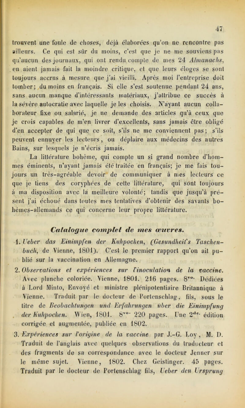 4/ trouvent une foule de choses, déjà élaborées qu’on ne rencontre pas ailleurs. Ce qui est sûr du moins, c’est que je ne me souviens pas qu’aucun des journaux, qui ont rendu compte de mes 24 Almanachs, en aient jamais fait la moindre critique, et que leurs éloges se sont toujours accrus à mesure que j’ai vieilli. Après moi l’entreprise doit tomber; du moins en français. Si elle s’est soutenue pendant 24 ans, sans aucun manque d’intéressants matériaux, j’attribue ce succès à la sévère autocratie avec laquelle je les choisis. N’ayant aucun colla- borateur fixe ou salarié, je ne demande des articles qu’à ceux que je crois capables de m’en livrer d’excellents, sans jamais être obligé d'en accepter de qui que ce soit, s’ils ne me conviennent pas; s'ils peuvent ennuyer les lecteurs, ou déplaire aux médecins des autres Bains, sur lesquels je n’écris jamais. La littérature bohème, qui compte un si grand nombre d’hom- mes éminents, n’ayant jamais été traitée en français; je me fais tou- jours un très-agréable devoir de communiquer à mes lecteurs ce que je tiens des coryphées de cette littérature, qui sont toujours à ma disposition avec la meilleure volonté; tandis que jusqu’à pré- sent j'ai échoué dans toutes mes tentatives d’obtenir des savants bo- hèmes-allemands ce qui concerne leur propre littérature. Catalogue complet de mes œuvres. 1. Ueher clas Einimpfen der Kuhpocken, (Gesundheif s Taschen- bvch, de Vienne, 1801). C’est le premier rapport qu’on ait pu- blié sur la vaccination en Allemagne. 2. Observations et expériences sur Tinoculation de la vaccine. Avec planche coloriée. Vienne, 1801. 216 pages. 8vo’ Dédiées à Lord Minto, Envoyé et ministre plénipotentiaire Britannique à Vienne. Traduit par le docteur de Portenschlag, fils, sous le titre de Beobachtungen und Erfahrungen iiber die Einimpfung der Kuhpochen. Wien, 1801. 8vo‘ 220 pages. Une 2‘,c- édition corrigée et augmentée, publiée en 1802. 3. Expériences sur l'origine de la vaccine par J.-G. Loy , M. D. Traduit de l’anglais avec quelques observations du traducteur et des fragments de sa correspondance avec le docteur Jenner sur le même sujet. Vienne, 1802. Chez Geistinger. 45 pages. Traduit par le docteur de Portenschlag fils, Ueber den Ursprung