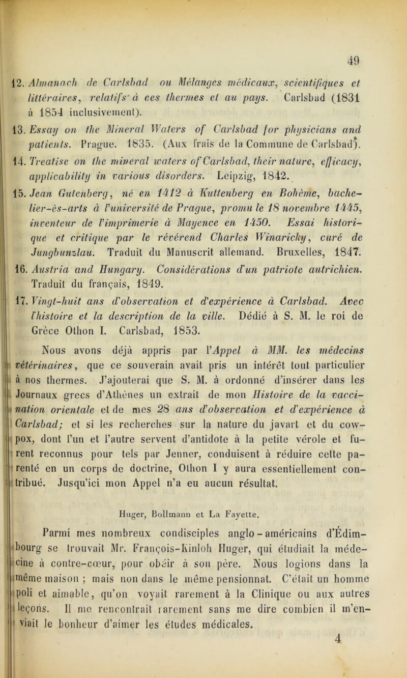 littéraires, relatifs'à ces thermes et au pays. Carlsbad (1831 à 1854 inclusivement). 13. Essay on the Minerai Waters of Carlsbad for physicians cmd patients. Prague. 1835. (Aux frais de la Commune de Carlsbad). 14. Treatise on llie minerai waters of Carlsbad, their nature, eff icacy, applicability in varions disorders. Leipzig, 1842. 15. Jean Gutenberg, né en 1412 à Kuttenberg en Bohème, bâche- lier-ès-arts à Vuniversité de Prague, promu le 18 novembre 1445, inventeur de Vimprimerie à Mayence en 1450. Essai histori- que et critique par le révérend Charles Winarichy, curé de Jungbunzlau. Traduit du Manuscrit allemand. Bruxelles, 1847. 16. Austria and Hungary. Considérations d'un patriote autrichien. Traduit du français, 1849. 17. Vingt-huit ans d'observation et d'expérience à Carlsbad. Avec bhistoire et la description de la ville. Dédié à S. M. le roi de Grèce Othon I. Carlsbad, 1853. Nous avons déjà appris par Y Appel à MM. les médecins vétérinaires, que ce souverain avait pris un intérêt tout particulier à nos thermes. J’ajouterai que S. M. à ordonné d’insérer dans les t Journaux grecs d’Athènes un extrait de mon Histoire de la vacci- nation orientale et de mes 28 ans d'observation et d'expérience ci Carlsbad; et si les recherches sur la nature du javait et du cow- pox, dont l’un et l’autre servent d’antidote à la petite vérole et fu- rent reconnus pour tels par Jenner, conduisent à réduire celte pa- renté en un corps de doctrine, Othon I y aura essentiellement con- tribué. Jusqu’ici mon Appel n’a eu aucun résultat. Huger, Bollmann et La Fayette. Parmi mes nombreux condisciples anglo - américains d’Édim- bourg se trouvait Mr. François-Kinloh Huger, qui étudiait la méde- cine à contre-cœur, pour obéir à son père. Nous logions dans la même maison ; mais non dans le même pensionnat. C’était un homme poli et aimable, qu’on voyait rarement à la Clinique ou aux autres leçons. Il me rencontrait rarement sans me dire combien il m’en- viait le bonheur d’aimer les éludes médicales. 4
