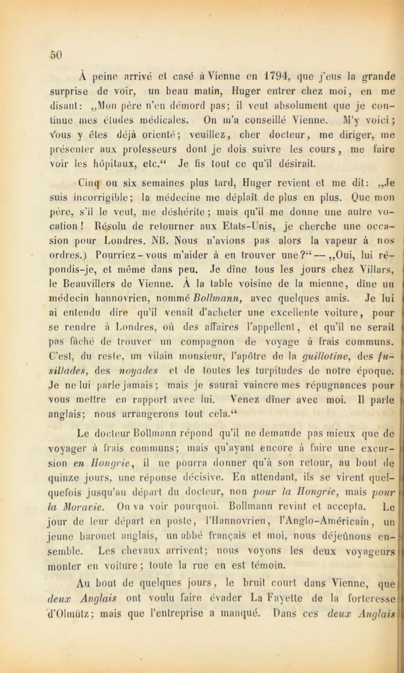 À peine arrivé et casé à Vienne en 1794, que j'eus la grande surprise de voir, un beau malin, Huger entrer chez moi, en me disant: „Mon père n’en démord pas; il veut absolument que je con- tinue mes éludes médicales. On m’a conseillé Vienne. M’y voici ; Vous y êtes déjà orienté; veuillez, cher docteur, me diriger, me présenter aux professeurs dont je dois suivre les cours , me faire voir les hôpitaux, etc.“ Je fis tout ce qu’il désirait. Cinq ou six semaines plus tard, Huger revient et me dit: „Je suis incorrigible; la médecine me déplaît de plus en plus. Que mon père, s’il le veut, me déshérite ; mais qu’il me donne une autre vo- cation ! Résolu de retourner aux Etats-Unis, je cherche une occa- sion pour Londres. NB. Nous n’avions pas alors la vapeur à nos ordres.) Pourriez-vous m’aider à en trouver une?“—,,Oui, lui ré- pondis-je, et même dans peu. Je dîne tous les jours chez Villars, le Beauvillers de Vienne. À la table voisine de la mienne, dîne un médecin harinovrien, nommé Bolhnann, avec quelques amis. Je lui ai entendu dire qu’il venait d’acheter une excellente voiture, pour se rendre à Londres, où des affaires l’appellent, et qu’il ne serait pas fâché de trouver un compagnon de voyage à frais communs. C’est, du reste, un vilain monsieur, l’apôtre de la guillotine, des /«- sillades, des noyades et de toutes les turpitudes de notre époque. | Je ne lui parle jamais; mais je saurai vaincre mes répugnances pour i. vous mettre en rapport avec lui. Venez dîner avec moi. Il parle \ anglais; nous arrangerons tout cela.“ Le docteur Bollmann répond qu’il ne demande pas mieux que de voyager à frais communs; mais qu’ayant encore à faire une excur- sion en Hongrie, il ne pourra donner qu’à son retour, au bout de quinze jours, une réponse décisive. En attendant, ils se virent quel- > quefois jusqu’au départ du docteur, non pour la Hongrie, mais pour \ la Moravie. On va voir pourquoi. Bollmann revint cl accepta. Le jour de leur départ en poste, l’Hannovrien, l’Anglo-Américain, un jeune baronet anglais, un abbé français et moi, nous déjeûnons en- ! semble. Les chevaux arrivent; nous voyons les deux voyageurs monter en voilure ; toute la rue en est témoin. Au bout de quelques jours, le bruit court dans Vienne, quel deux Anglais ont voulu faire évader La Fayette de la forteresse d’Olmütz; mais que l’entreprise a manqué. Dans ces deux Anglais]