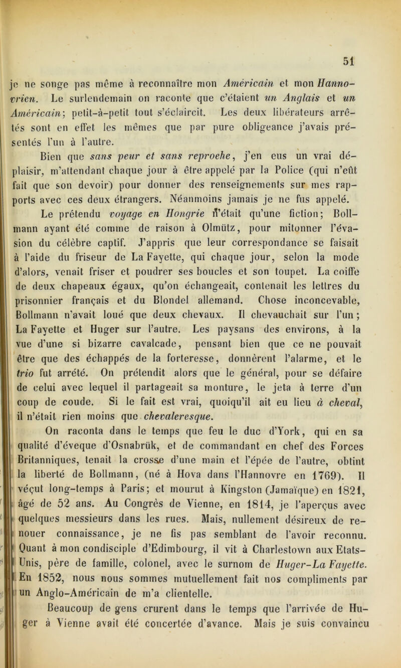je no songe pas môme à reconnaître mon Américain et mon llanno- vrien. Le surlendemain on raconte que c’étaient un Anglais et un Américain; petit-à-petit tout s’éclaircit. Les deux libérateurs arrê- tés sont en effet les mêmes que par pure obligeance j’avais pré- sentés l'un à l’autre. Bien que sans peur et sans reproehe, j’en eus un vrai dé- plaisir, m'attendant chaque jour à être appelé par la Police (qui n’eût fait que son devoir) pour donner des renseignements sur mes rap- ports avec ces deux étrangers. Néanmoins jamais je ne fus appelé. Le prétendu voyage en Hongrie û’était qu’une fiction; Boll- mann ayant été comme de raison à Olmiitz, pour mitonner l’éva- sion du célèbre captif. J’appris que leur correspondance se faisait à l’aide du friseur de La Fayette, qui chaque jour, selon la mode d’alors, venait friser et poudrer ses boucles et son toupet. La coiffe de deux chapeaux égaux, qu’on échangeait, contenait les lettres du prisonnier français et du Blondel allemand. Chose inconcevable, Bollmann n’avait loué que deux chevaux. Il chevauchait sur l’un ; La Fayette et Huger sur l’autre. Les paysans des environs, à la vue d’une si bizarre cavalcade, pensant bien que ce ne pouvait être que des échappés de la forteresse, donnèrent l’alarme, et le trio fut arrêté. On prétendit alors que le général, pour se défaire de celui avec lequel il partageait sa monture, le jeta à terre d'un coup de coude. Si le fait est vrai, quoiqu’il ait eu lieu à cheval, il n’était rien moins que chevaleresque. On raconta dans le temps que feu le duc d’York, qui en sa qualité d’éveque d’Osnabrük, et de commandant en chef des Forces Britanniques, tenait la cros&e d’une main et l’épée de l’autre, obtint la liberté de Bollmann, (né à Ilova dans l’Hannovre en 1769). Il véçut long-temps à Paris; et mourut à Kingston (Jamaïque) en 1821, âgé de 52 ans. Au Congrès de Vienne, en 1814, je l’aperçus avec quelques messieurs dans les rues. Mais, nullement désireux de re- nouer connaissance, je ne fis pas semblant de l’avoir reconnu. Quant à mon condisciple d’Edimbourg, il vit à Charlestown aux Etats- Unis, père de famille, colonel, avec le surnom de Huger-La Fayette. En 1852, nous nous sommes mutuellement fait nos compliments par un Anglo-Américain de m’a clientelle. Beaucoup de gens crurent dans le temps que l’arrivée de Hu- ger à Vienne avait été concertée d’avance. Mais je suis convaincu