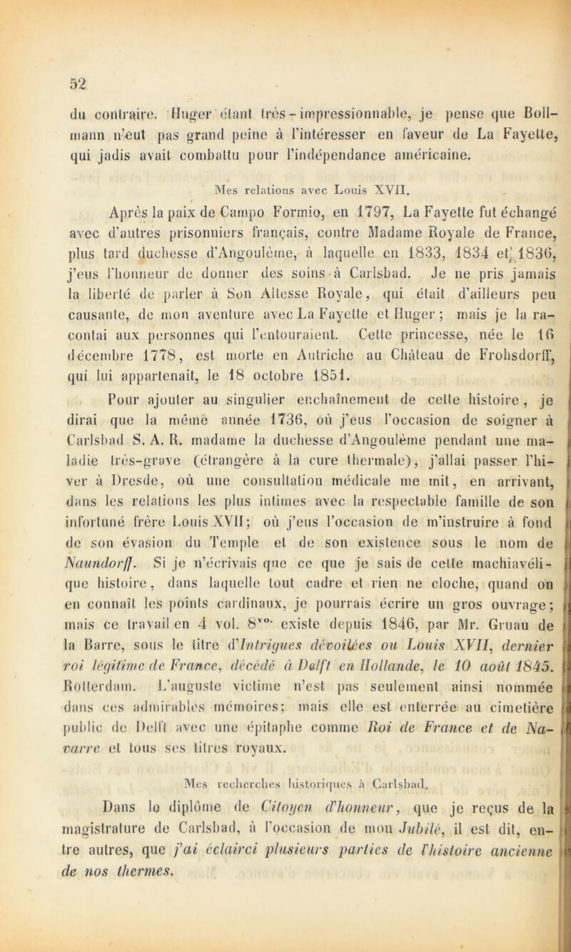 du contraire. Huger étant très-impressionnable, je pense que Boll- mann n’eut pas grand peine à l’intéresser en faveur de La Fayette, qui jadis avait combattu pour l’indépendance américaine. Mes relations avec Louis XVII. Après la paix de Campo Formio, en 1797, La Fayette fut échangé avec d’autres prisonniers français, contre Madame Royale de France, plus tard duchesse d’Angoulèine, à laquelle en 1833, 1834 et* 1830, j’eus l'honneur de donner des soins à Carlsbad. Je ne pris jamais la liberté de parler à Son Altesse Royale, qui était d’ailleurs peu causante, de mon aventure avec La Fayette et Huger ; mais je la ra- contai aux personnes qui l'entouraient. Celte princesse, née le 10 décembre 1778, est morte en Autriche au Château de FrohsdorlF, qui lui appartenait, le 18 octobre 1851. Pour ajouter au singulier enchaînement de celte histoire, je dirai que la même année 1736, où j’eus l'occasion de soigner à Carlsbad S. A. R. madame la duchesse d’Angoulème pendant une ma- ladie très-grave (étrangère à la cure thermale), j’allai passer l'hi- ver à Dresde, où une consultation médicale me mit, en arrivant, dans les relations les plus intimes avec la respectable famille de son infortuné frère Louis XVII ; où j’eus l’occasion de m’instruire à fond de son évasion du Temple et de son existence sous le nom de Naundorff. Si je n’écrivais que ce que je sais de cette machiavéli- que histoire, dans laquelle tout cadre et rien ne cloche, quand on en connaît les points cardinaux, je pourrais écrire un gros ouvrage; mais ce travail en 4 vol. 8vo> existe depuis 1846, par Mr. Gruau de la Barre, sous le titre d’Intrigues dévoilées ou Louis XVII, dernier roi légitime de France, décédé à Delft en Hollande, le 10 août 1845. Rotterdam. L’auguste victime n’est pas seulement ainsi nommée dans ces admirables mémoires; mais elle est enterrée au cimetière public de Délit avec une épitaphe comme Roi de France et de Na- varre et tous ses titres royaux. Mes recherches historiques à Carlshad. Dans lo diplôme de Citoyen d’honneur, que je reçus de la magistrature de Carlsbad, à l'occasion de mon Jubilé, il est dit, en- tre autres, que fai éclairci plusieurs parties de l'histoire ancienne de nos thermes.