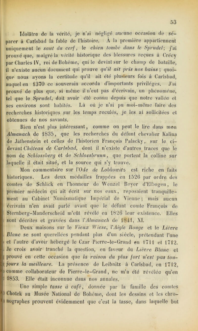 Idolâtre de la vérité, je n’ai négligé aucune occasion de sé- parer à Carlsbad la fable de l’histoire. À la première appartiennent uniquement le saut du cerf, le chien tombe dans le Sprudel; j’ai prouvé que, malgré la vérité historique des blessures reçues à Crécy par Charles IV, roi de Bohème, qui le devint sur le champ de bataille, il n’existe aucun document qui prouve qu’il ait pris nos bains ; quoi- que nous ayons la certitude qu’il ait été plusieurs fois à Carlsbad, auquel en 1370 ce souverain accorda d’importants privilèges. J’ai prouvé de plus que, si même il n'eut pas d’écrivain, un phénomène, tel que le Sprudel, doit avoir été connu depuis que notre vallée et ses environs sont habités. Là où je n’ai pu moi-même faire des recherches historiques sur les temps reculés, je les ai sollicitées et obtenues de nos savants. Rien n’est plus intéressant, comme on peut le lire dans mon Almanach de 1835, que les recherches du défunt chevalier Kalina de Jathenstein et celles de l’historien François Palacky, sur le ci- devant Château de Carlsbad, dont il n’existe d’autres traces que le nom de Schlossberg et de Schlossbrunn, que portent la colline sur laquelle il était situé, et la source qui s’y trouve. Mon commentaire sur l'Ode de Lobhoioitz est riche en faits historiques. Les deux médailles frappées en 1526 par ordre des comtes de Schlick en l’honneur de Wènzel Beyer d’EIbogen, le premier médecin qui ait écrit sur nos eaux, reposaient tranquille- ment au Cabinet Numismatique Impérial de Vienne ; mais aucun écrivain n’en avait parlé avant que le défunt comte François de Sternberg-Manderscheid m’eût révélé en 1826 leur existence. Elles sont décrites et gravées dans Y Almanach de 1841, XI. Deux maisons sur le Vieux Wicse, Y Aigle Rouge et le Lièvre Blanc se sont querellées pendant plus d’un siècle, prétendant l’une et l’autre d’avoir hébergé le Czar Pierre-le-Grand en 1711 et 1712. Je crois avoir tranché la question, en faveur du Lièvre Blanc et prouvé en cette occasion que la raison du plus fort riest pas tou- jours la meilleure. La présence de Leibnitz à Carlsbad, en 1712, comme collaborateur de Pierre-le-Grand, ne m’a été révélée qu’en 1853. Elle était inconnue dans nos annales. Une simple tasse à café, donnée par la famille des comtes Chotek au Musée National de Bohème, dont les dessins et les cliro- nographes prouvent évidemment que c’est la tasse, dans laquelle but