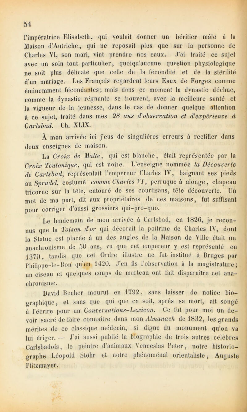 l’impératrice Elisabeth, qui voulait donner un héritier mâle à la Maison d’Autriche, qui ne reposait plus que sur la personne de Charles VI, son mari, vint prendre nos eaux. J’ai traité ce sujet avec un soin tout particulier, quoiqu’aucune question physiologique ne soit plus délicate que celle de la fécondité et de la stérilité d’un mariage. Les Français regardent leurs Eaux de Forges comme éminemment fécondantes; mais dans ce moment la dynastie déchue, comme la dynastie régnante se trouvent, avec la meilleure santé et la vigueur de la jeunesse, dans le cas de donner quelque attention à ce sujet, traité dans mes 28 ans d'observation et d'expérience à Carlsbad. Ch. XLIX. À mon arrivée ici j’eus de singulières erreurs à rectifier dans deux enseignes de maison. La Croix de Malte, qui est blanche, était représentée par la Croix Teutonique, qui est noiie. L’enseigne nommée la Découverte de Carlsbad, représentait l’empereur Charles IV, baignant ses pieds au Sprudel, costumé comme Charles VI, perruque à alonge, chapeau tricorne sur la tête, entouré de ses courtisans, tête découverte. Un mot de ma part., dit aux propriétaires de ces maisons, fut suffisant pour corriger d’aussi grossiers qui-pro-quo. Le lendemain de mon arrivée à Carlsbad, en 1826, je recon- nus que la Toison d'or qui décorait la poitrine de Charles IV, dont la Statue est placée à un des angles de la Maison de Ville était un anachronisme de 50 ans, vu que cet empereur y est représenté en 1370 , tandis que cet Ordre illustre ne fut institué à Bruges par Bhilippe-le-Bon qu’en 1420. J’en lis l’observation à la magistrature; un ciseau et quelques coups de marteau ont fuit disparaître cet ana- chronisme. David Becher mourut en 1792, sans laisser de notice bio- graphique, et sans que qui que ce soit, après sa mort, ait songé à l’écrire pour un Conversations-Lexicon. Ce fut pour moi un de- voir sacré de faire connaître dans mon Almanach de 1832, les grands mérites de ce classique médecin, si digne du monument qu’on va lui ériger. — J’ai aussi publié la biographie de trois autres célèbres Carlsbadoîs, le peintre d’animaux Venceslas Peler, notre historio- graphe Léopold Stolir et notre phénoménal orientaliste, Auguste Plitzmayer.