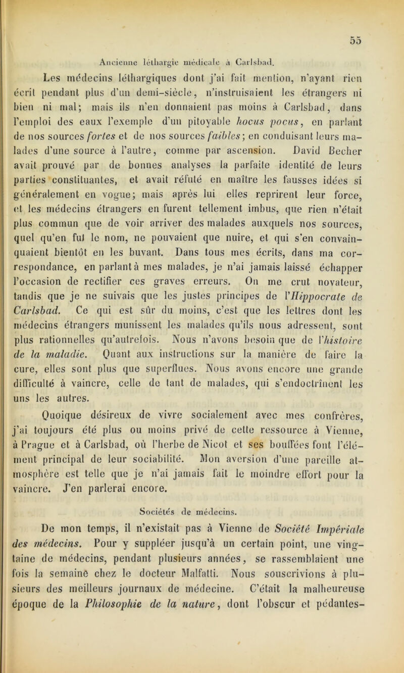 Ancienne léthargie médicale à Carlsbad. Les médecins léthargiques dont j’ai fait mention, n’ayant rien écrit pendant plus d'un demi-siècle, n’instruisaient les étrangers ni bien ni mal; mais ils n’en donnaient pas moins à Carlsbad, dans l’emploi des eaux l’exemple d’un pitoyable hocus pocus, en parlant de nos sources fortes et de nos sources faibles; en conduisant leurs ma- lades d'une source à l’autre, comme par ascension. David Becher avait prouvé par de bonnes analyses la parfaite identité de leurs parties constituantes, et avait réfuté en maître les fausses idées si généralement en vogue; mais après lui elles reprirent leur force, et les médecins étrangers en furent tellement imbus, que rien n’était plus commun que de voir arriver des malades auxquels nos sources, quel qu’en fui le nom, ne pouvaient que nuire, et qui s’en convain- quaient bientôt en les buvant. Dans tous mes écrits, dans ma cor- respondance, en parlant à mes malades, je n’ai jamais laissé échapper l’occasion de rectifier ces graves erreurs. On me crut novateur, tandis que je ne suivais que les justes principes de Y Hippocrate de Carlsbad. Ce qui est sûr du moins, c’est que les lettres dont les médecins étrangers munissent les malades qu’ils nous adressent, sont plus rationnelles qu’autrelois. Nous n’avons besoin que de Y histoire de la maladie. Quant aux instructions sur la manière de faire la cure, elles sont plus que superflues. Nous avons encore une grande difficulté à vaincre, celle de tant de malades, qui s’endoclrînent les uns les autres. Quoique désireux de vivre socialement avec mes confrères, j’ai toujours été plus ou moins privé de celte ressource à Vienne, à Prague et à Carlsbad, où l’herbe de Nicot et ses bouffées font l’élé- ment principal de leur sociabilité. Mon aversion d'une pareille at- mosphère est telle que je n’ai jamais fait le moindre effort pour la vaincre. J’en parlerai encore. Sociétés de médecins. De mon temps, il n’existait pas à Vienne de Société Impériale des médecins. Pour y suppléer jusqu’à un certain point, une ving- taine de médecins, pendant plusieurs années, se rassemblaient une fois la semaine chez le docteur Malfatti. Nous souscrivions à plu- sieurs des meilleurs journaux de médecine. C’était la malheureuse époque de la Philosophie de la nature, dont l’obscur et pédantes-