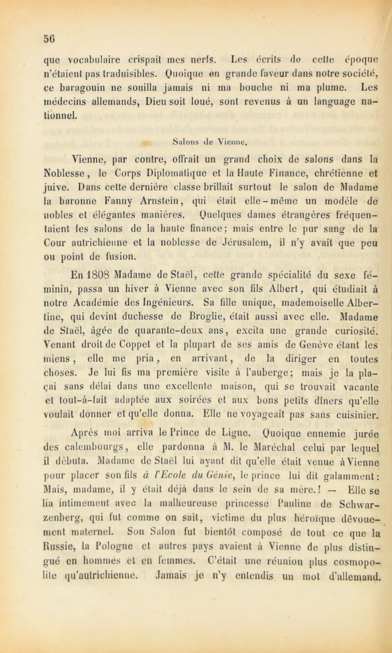 que vocabulaire crispait mes nerfs. Les écrits do celte époque n’étaient pas traduisibles. Quoique en grande faveur dans notre société, ce baragouin ne souilla jamais ni ma bouche ni ma plume. Les médecins allemands, Dieu soit loué, sont revenus à un Ianguage na- tionnel. Salons de Vienne. Vienne, par contre, offrait un grand choix de salons dans la Noblesse, le Corps Diplomatique et la Haute Finance, chrétienne et juive. Dans cette dernière classe brillait surtout le salon de Madame la baronne Fanny Arnstein, qui était elle-même un modèle de nobles et élégantes manières. Quelques dames étrangères fréquen- taient fes salons de la haute finance; mais entre le pur sang de la Cour autrichienne et la noblesse de Jérusalem, il n'y avait que peu ou point de fusion. En 1808 Madame de Staël, cette grande spécialité du sexe fé- minin, passa un hiver à Vienne avec son fils Albert, qui étudiait à notre Académie des Ingénieurs. Sa fille unique, mademoiselle Alber- tine, qui devint duchesse de Broglie, était aussi avec elle. Madame de Staël, âgée de quarante-deux ans, excita une grande curiosité. Venant droit de Coppet et la plupart de ses amis de Genève étant les miens, elle me pria, en arrivant, de la diriger en toutes choses. Je lui fis ma première visite à l’auberge; mais je la pla- çai sans délai dans une excellente maison, qui se trouvait vacante et tout-à-fait adaptée aux soirées et aux bons petits dîners qu’elle voulait donner et qu’elle donna. Elle ne voyageait pas sans cuisinier. Après moi arriva le Prince de Ligne. Quoique ennemie jurée des caleinbourgs, elle pardonna à M. le Maréchal celui par lequel il débuta. Madame de Staël lui ayant dit qu’elle était venue àVienne pour placer son fils à l'Ecole du Génie, le prince lui dit galamment: Mais, madame, il y était déjà dans le sein de sa mère.! — Elle se lia intimement avec la malheureuse princesse Pauline de Sclnvar- zenberg, qui fut comme on sait, victime du plus héroïque dévoue- ment maternel. Son Salon fut bientôt composé de tout ce que la Russie, la Pologne et autres pays avaient à Vienne de plus distin- gué en hommes et en femmes. C’était une réunion plus cosmopo- lite qu’autrichienne. Jamais je n’y entendis un mot d’allemand.