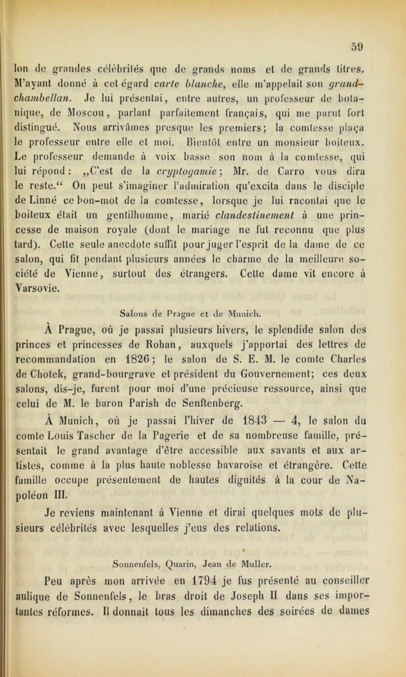 Ion de grandes célèbrilés que de grands noms et de grands titres. M’ayant donné à cet égard carie blanche, elle m’appelait son grand- chambellan. Je lui présentai, entre autres, un professeur de bota- nique, de Moscou, parlant parfaitement français, qui me parut fort distingué. Nous arrivâmes presque les premiers; la comtesse plaça le professeur entre elle et moi. Bientôt entre un monsieur boiteux. Le professeur demande à voix basse son nom à la comtesse, qui lui répond : „C’est de la cryptogamie ; Mr. de Carro vous dira le reste/4 On peut s’imaginer l’admiration qu’excita dans le disciple de Linné ce bon-mot de la comtesse, lorsque je lui racontai que le boiteux était un gentilhomme, marié clandestinement à une prin- cesse de maison royale (dont le mariage ne fut reconnu que plus tard). Cette seule anecdote suffit pour juger l’esprit delà dame de ce salon, qui fit pendant plusieurs années le charme de la meilleure so- ciété de Vienne, surtout des étrangers. Cette dame vit encore à Varsovie. Salons de Prague et de Munich. A Prague, où je passai plusieurs hivers, le splendide salon des princes et princesses de Rohan, auxquels j’apportai des lettres de recommandation en 1826 ; le salon de S. E. M. le comte Charles de Chotek, grand-bourgrave et président du Gouvernement; ces deux salons, dis-je, furent pour moi d’une précieuse ressource, ainsi que celui de M. le baron Parish de Senftenberg. À Munich, où je passai l’hiver de 1843 — 4, le salon du comte Louis Tascher de la Pagerie et de sa nombreuse famille, pré- sentait le grand avantage d’être accessible aux savants et aux ar- tistes, comme à la plus haute noblesse bavaroise et étrangère. Cette famille occupe présentement de hautes dignités à la cour de Na- poléon III. Je reviens maintenant à Vienne et dirai quelques mots de plu- sieurs célébrités avec lesquelles j’eus des relations. * Sonncnfels, Quarin, Jean de Muller. Peu après mon arrivée en 1794 je fus présenté au conseiller aulique de Sonnenfels, le bras droit de Joseph II dans ses impor- tantes réformes. Il donnait tous les dimanches des soirées de dames