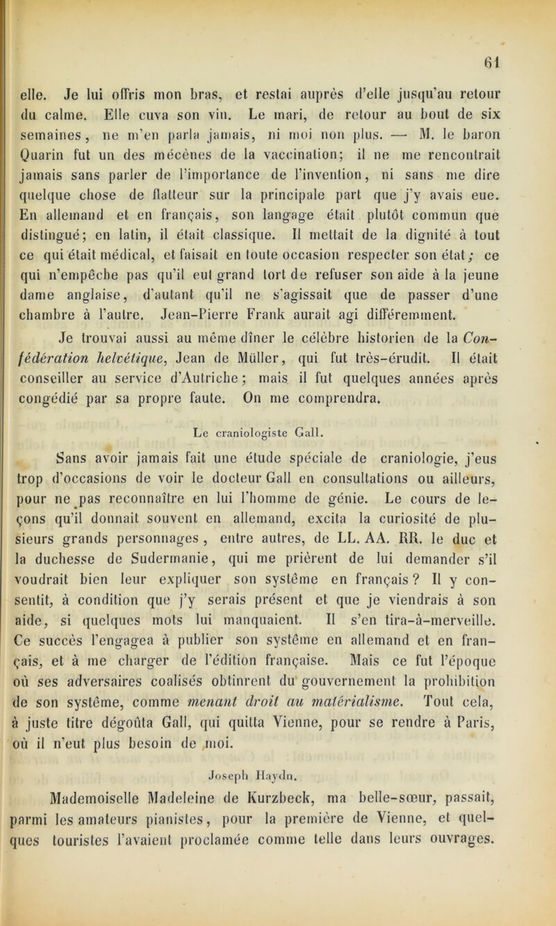 elle. Je lui offris mon bras, et, restai auprès d’elle jusqu’au retour du calme. Elle cuva son vin. Le mari, de retour au bout de six semaines, ne m’en parla jamais, ni moi non plus. — M. le baron Quarin fut un des mécènes de la vaccination; il ne me rencontrait jamais sans parler de l’importance de l’invention, ni sans me dire quelque chose de flatteur sur la principale part que j’y avais eue. En allemand et en français, son langage était plutôt commun que distingué; en latin, il était classique. Il mettait de la dignité à tout ce qui était médical, et faisait en toute occasion respecter son état ; ce qui n’empêche pas qu’il eut grand tort de refuser son aide à la jeune dame anglaise, d'autant qu’il ne s’agissait que de passer d’une chambre à l’autre. Jean-Pierre Frank aurait agi différemment. Je trouvai aussi au même dîner le célèbre historien de la Con- fédération helvétique, Jean de Millier, qui fut très-érudit. Il était conseiller au service d’Autriche ; mais il fut quelques années après congédié par sa propre faute. On me comprendra. Le craniologiste G ail. Sans avoir jamais fait une étude spéciale de craniologie, j’eus trop d’occasions de voir le docteur Gall en consultations ou ailleurs, pour ne pas reconnaître en lui l’homme de génie. Le cours de le- çons qu’il donnait souvent en allemand, excita la curiosité de plu- sieurs grands personnages , entre autres, de LL. AA. RR. le duc et la duchesse de Sudermanie, qui me prièrent de lui demander s’il voudrait bien leur expliquer son système en français? Il y con- sentit, à condition que j’y serais présent et que je viendrais à son aide, si quelques mots lui manquaient. Il s’en tira-à-merveille. Ce succès l’engagea à publier son système en allemand et en fran- çais, et à me charger de l’édition française. Mais ce fut l’époque ou ses adversaires coalisés obtinrent du gouvernement la prohibition de son système, comme menant droit au matérialisme. Tout cela, à juste titre dégoûta Gall, qui quitta Vienne, pour se rendre à Paris, où il n’eut plus besoin de moi. Joseph Haydn. Mademoiselle Madeleine de Kurzbeck, ma belle-sœur, passait, parmi les amateurs pianistes, pour la première de Vienne, et quel- ques touristes l’avaient proclamée comme telle dans leurs ouvrages.