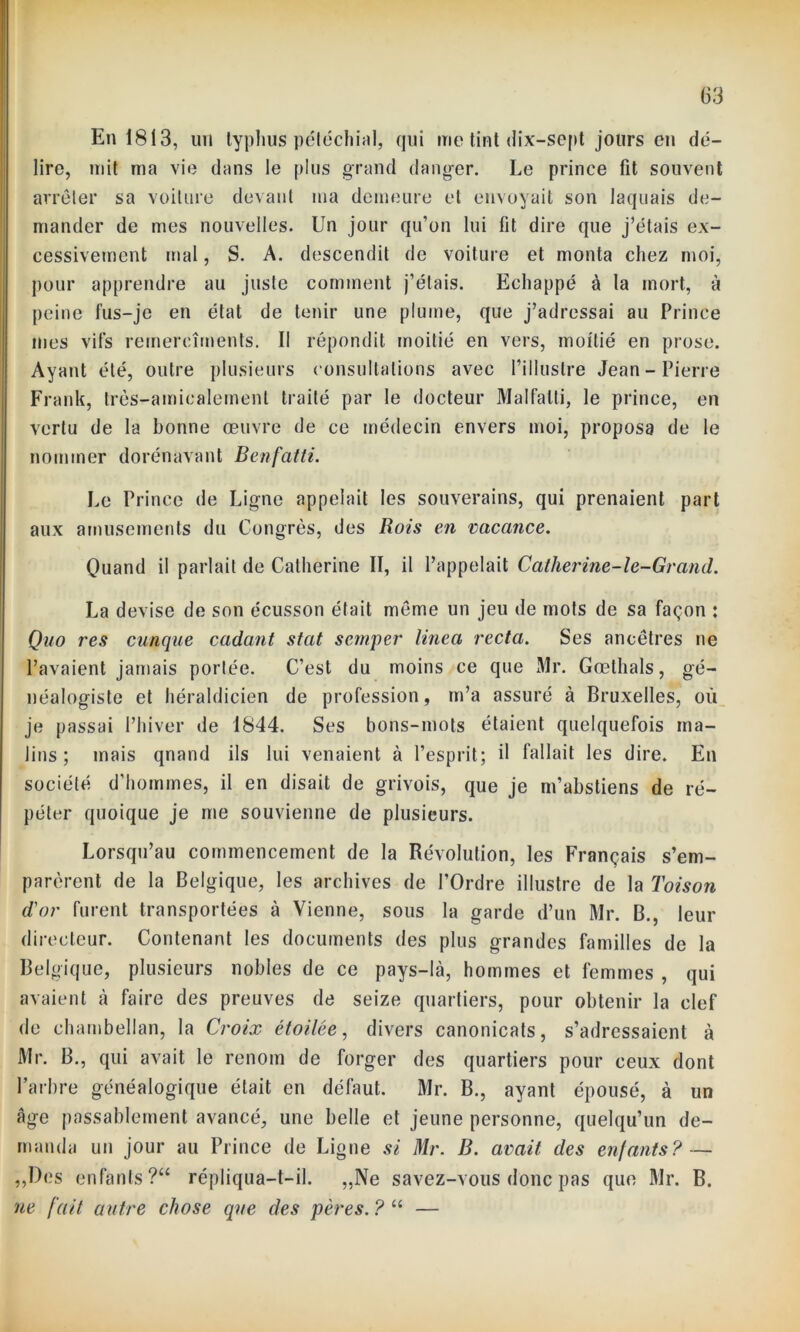 En 1813, un typhus pétéchial, qui me tint dix-sept jours en dé- lire, mit ma vie dans le plus grand danger. Le prince fit souvent arrêter sa voilure devant ma demeure et envoyait son laquais de- mander de mes nouvelles. Un jour qu’on lui fit dire que j’étais ex- cessivement mal, S. A. descendit de voiture et monta chez moi, pour apprendre au juste comment j’étais. Echappé à la mort, à peine fus-je en état de tenir une plume, que j’adressai au Prince mes vifs remercîrnents. Il répondit moitié en vers, moitié en prose. Ayant été, outre plusieurs consultations avec l’illustre Jean-Pierre Frank, très-amicalement traité par le docteur Malfatti, le prince, en vertu de la bonne œuvre de ce médecin envers moi, proposa de le nommer dorénavant Benfatli. Le Prince de Ligne appelait les souverains, qui prenaient part aux amusements du Congrès, des Rois en vacance. Quand il parlait de Catherine II, il l’appelait Catherine-le-Grand. La devise de son écusson était même un jeu de mots de sa façon : Quo res cunque cadant stat scmper linea recta. Ses ancêtres ne l’avaient jamais portée. C’est du moins ce que Mr. Gœlhals, gé- néalogiste et héraldicien de profession, m’a assuré à Bruxelles, où je passai l’hiver de 1844. Ses bons-mots étaient quelquefois ma- lins; mais quand ils lui venaient à l’esprit; il fallait les dire. En société d'hommes, il en disait de grivois, que je m’abstiens de ré- péter quoique je me souvienne de plusieurs. Lorsqu’au commencement de la Révolution, les Français s’em- parèrent de la Belgique, les archives de l'Ordre illustre de la Toison d'or furent transportées à Vienne, sous la garde d’un Mr. B., leur directeur. Contenant les documents des plus grandes familles de la Belgique, plusieurs nobles de ce pays-là, hommes et femmes , qui avaient à faire des preuves de seize quartiers, pour obtenir la clef de chambellan, la Croix étoilée, divers canonicats, s’adressaient à Mr. B., qui avait le renom de forger des quartiers pour ceux dont l’arbre généalogique était en défaut. Mr. B., ayant épousé, à un âge passablement avancé, une belle et jeune personne, quelqu’un de- manda un jour au Prince de Ligne si Mr. B. avait des enfants? — „Des enfants ?“ répliqua-t-il. „Ne savez-vous donc pas que Mr. B. ne fait autre chose que des pères. ? “ —
