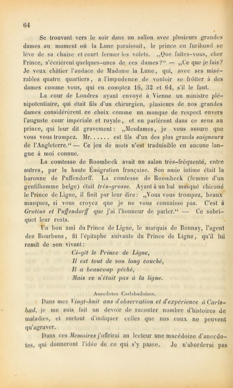 i Se trouvant vers le soir dans un sallon avec plusieurs grandes dames au moment où la Lune paraissait, le prince en furibond se lève de sa chaise et court fermer les volets. ,,Que faites-vous, cher Prince, s’écrièrent quelques-unes de ces dames?44 — ,,Ce que je fais? Je veux châtier l’audace de Madame la Lune, qui, avec ses misé- rables quatre quartiers, a l’impudence de vouloir se frotter à des dames comme vous, qui en comptez 16, 32 et 64, s’il le faut. La cour de Londres ayant envoyé à Vienne un ministre plé- nipotentiaire, qui était fils d’un chirurgien, plusieurs de nos grandes dames considérèrent ce choix comme un manque de respect envers l’auguste cour impériale et royale, et en parlèrent dans ce sens au prince, qui leur dit gravement: ,.Mesdames, je vous assure que vous vous trompez. Mr est fils d’un des plus grands saigneurs de l’Angleterre.'44 — Ce jeu de mots n’est traduisible en aucune lan- gue à moi connue. La comtesse de Roombeck avait un salon très-fréquenté, entre T autres, par la haute Emigration française. Son amie intime était la baronne de Puffendorlf. La comtesse de Roombeck (femme d’un gentilhomme belge) était très-grosse. Ayant à un bal masqué chicané le Prince de Ligne, il finit par leur dire: „Vous vous trompez, beaux masques, si vous croyez que je ne vous connaisse pas. C’est à Grotius et Puffendorff' que j’ai l'honneur de parler.44 — Ce sobri- quet leur resta. Un bon ami du Prince de Ligne, le marquis de Bonnay, l’agent des Bourbons, fit l’épitaphe suivante du Prince de Ligne, qu’il lui remit de son vivant: Ci-gît le Prince de Ligne, Il est tout de son long couché, Il a beaucoup pêché, Mais ce n était pas à la ligne. Anecdotes Carlsbadoises. Dans mes Vingt-huit ans d'observation et d'expérience à Carls- bad, je me suis fait un devoir de raconter nombre d’histoires de maladies, et surtout d’indiquer celles que nos eaux ne peuvent qu’agraver. Dans ces Mémoires j’oflrirai au lecteur une macédoine d'anecdo- tes, qui donneront l’idée de ce qui s’y passe. Je n'aborderai pas
