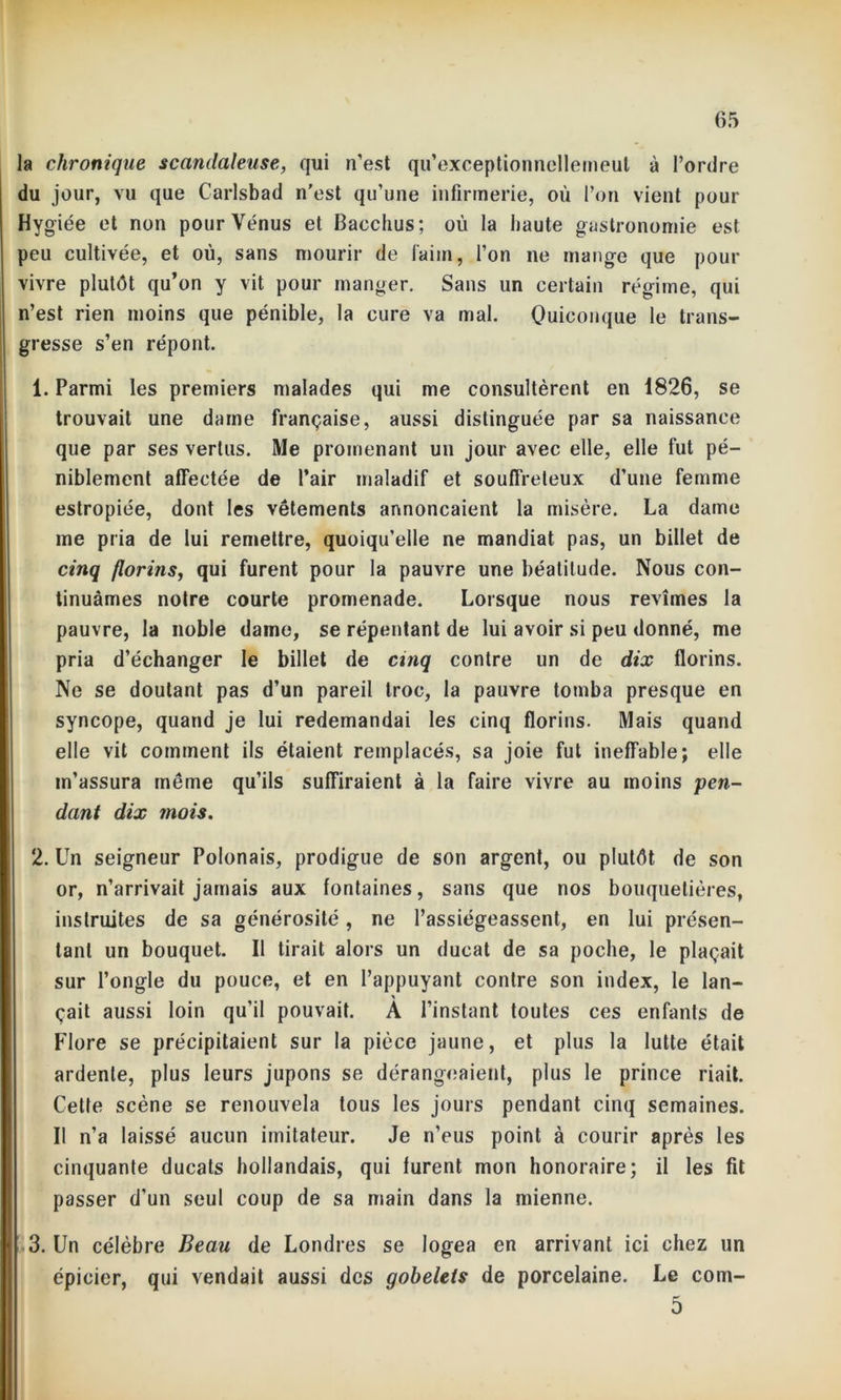 la chronique scandaleuse, qui n’est qu’exceptionncllemeut à l’ordre du jour, vu que Carlsbad n’est qu’une infirmerie, où l’on vient pour Hygiée et non pour Vénus et Bacchus; où la haute gastronomie est peu cultivée, et où, sans mourir de faim, l’on ne mange que pour vivre plutôt qu’on y vit pour manger. Sans un certain régime, qui n’est rien moins que pénible, la cure va mal. Quiconque le trans- gresse s’en répont. 1. Parmi les premiers malades qui me consultèrent en 1826, se trouvait une darne française, aussi distinguée par sa naissance que par ses vertus. Me promenant un jour avec elle, elle fut pé- niblement affectée de l’air maladif et souffreteux d’une femme estropiée, dont les vêtements annonçaient la misère. La dame me pria de lui remettre, quoiqu’elle ne mandiat pas, un billet de cinq florins, qui furent pour la pauvre une béatitude. Nous con- tinuâmes notre courte promenade. Lorsque nous revîmes la pauvre, la noble dame, se répentant de lui avoir si peu donné, me pria d’échanger le billet de cinq contre un de dix florins. Ne se doutant pas d’un pareil troc, la pauvre tomba presque en syncope, quand je lui redemandai les cinq florins. Mais quand elle vit comment ils étaient remplacés, sa joie fut ineffable; elle m’assura même qu’ils suffiraient à la faire vivre au moins pen- dant dix mois. 2. Un seigneur Polonais, prodigue de son argent, ou plutôt de son or, n’arrivait jamais aux fontaines, sans que nos bouquetières, instruites de sa générosité, ne l’assiégeassent, en lui présen- tant un bouquet. Il tirait alors un ducat de sa poche, le plaçait sur l’ongle du pouce, et en l’appuyant contre son index, le lan- çait aussi loin qu’il pouvait. A l’instant toutes ces enfants de Flore se précipitaient sur la pièce jaune, et plus la lutte était ardente, plus leurs jupons se dérangeaient, plus le prince riait. Cette scène se renouvela tous les jours pendant cinq semaines. Il n’a laissé aucun imitateur. Je n’eus point à courir après les cinquante ducats hollandais, qui furent mon honoraire; il les fit passer d’un seul coup de sa main dans la mienne. 3. Un célèbre Beau de Londres se logea en arrivant ici chez un épicier, qui vendait aussi des gobelets de porcelaine. Le com- 5