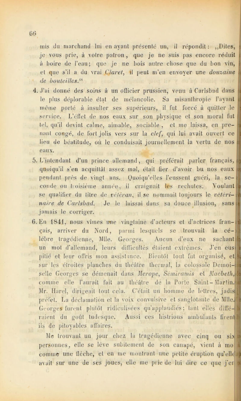 mis du marchand lui en ayant présenté un, il répondit : ,,Dites, je vous prie, à votre patron, que je ne suis pas encore réduit à boire de l’eau; que je ne bois autre chose que du bon vin, et que s’il a du vrai Claret, il peut m'en envoyer une douzaine de bouteilles.11 f 4. J’ai donné des soins à un ollicier prussien, venu à Carlsbad dans k le plus déplorable état de mélancolie. Sa misanthropie l’ayant i meme porté à insulter ses supérieurs, il fut forcé à quitter le service. L’éffet de nos eaux sur son physique et son moral fut tel, qu’il devint calme, aimable, sociable , et me laissa, en pre- 1 liant congé, de fort jolis vers sur la clef, qui lui avait ouvert ce lieu de béatitude, où le conduisait journellement la vertu de nos t eaux. 5. L’intendant d’un prince allemand, qui préférait parler français, e quoiqu’il s’en acquittât assez mal, était fier d’avoir bu nos eaux l pendant près de vingt ans. Quoiqu’elles l’eussent guéri, la se-1 coude ou troisième armée, il craignait les rechutes. VoulantI se qualifier du titre de vétéran, il se nommait toujours le vétéri-l nuire de Carlsbad. Je le laissai dans sa douce illusion, sansl jamais le corriger. 6. En 1841, nous vîmes une vingtaine d’acteurs et d’actrices fran-|l 1 çais, arriver du Nord, parmi lesquels se trouvait la cé— 5 lébre tragédienne, Mlle. Georges. Aucun d’eux ne sachant un mot d’allemand, leurs difficultés étaient extrêmes. J’en eus pitié et leur offris mon assistance. Bientôt tout fut organisé, et,8 sur les étroites planches du théâtre thermal, la colossale Demoi-Il selle Georges se démenait dans Mer ope, Sémiramis et Macbeth,\\ comme elle l’aurait fait au théâtre de la Porte Saint-Martin. Mr. IJarel, dirigeait tout cela. C'était un homme de lettres, jadisil préfet. La déclamation et la voix convulsive et sanglotante de Mlle JL Georges furent plutôt ridiculisées qu'applaudiés; tant elles ditfé-jîB raient du goût tudesque. Aussi ces histrions ambulants fitenljfl ils de pitoyables affaires. Mc trouvant un jour chez la tragédienne avec cinq ou si> SI personnes, elle se lève subitement de son canapé, vient à tno| 1 comme une flèche, et en me montrant une petite éruption qu'élit® avait sur une de ses joues, elle me prie de lui dire ce que j’eiiJ