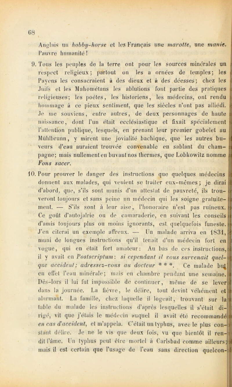 I Anglais un hobby-horse et les Français une marotte, une manie. Pauvre humanité! 9. Tous les peuples de la terre ont pour les sources minérales un j respect religieux; partout on les a ornées de temples; les j[ Pavons les consacraient à des dieux et à des déesses; chez les Juils et les Mahométans les ablutions font partie des pratiques religieuses; les poètes, les historiens, les médecins, ont rendu >i hommage à ce pieux sentiment, que les siècles n’ont pas ailiédi. Je me souviens, entre autres, de deux personnages de haute pi naissance, dont l’un était ecclésiastique et fixait spécialement ‘ l’attention publique, lesquels, en prenant leur premier gobelet au Mühlbrunn, y mirent une jovialité bachique, que les autres bu- <1 veurs d’eau auraient trouvée convenable en sablant du cham- ni pagne; mais nullement en buvant nos thermes, que Lobkowitz nomme il Fons sacer. 10. Pour prouver le danger des instructions que quelques médecins !i|j donnent aux malades, qui veulent se traiter eux-mêmes; je dirai Si d’abord, que, s’ils sont munis d'un attestât de pauvreté, ils trou- ijf veront toujours et sans peine un médecin qui les soigne gratuite- I ment. — S’ils sont à leur aise, l’honoraire n’est pas ruineux.il Ce goût d’autojalrie ou de camaraderie, en suivant les conseils)! d’amis toujours plus ou moins ignorants, est quelquefois funeste, 4 J’en citerai un exemple affreux. — Un malade arriva en 1831,(1 muni de longues instructions qu’il tenait d’un médecin fort en 1 vogue, qui en était fort amateur: Au bas de ces instructions,|| il y avait en Postscriptum: si cependant, il vous survenait quel- \ que accident; adressez-vous au docteur * * *. Ce malade bulll en effet l’eau minérale; mais en chambre pendant une semaine.Il Dès-lors il lui fut impossible de continuer, même de se levertl dans la journée. La fièvre, le délire, tout devint véhément et n alarmant. La famille, chez laquelle il logeait, trouvant sur lait table du malade les instructions d’après lesquelles il s’était di- j fv ? vit que j’étais le médecin auquel il avait été recommandéil en cas d'accident, et m’appela. C'était un typhus, avec le plus con-:| stant délire. Je ne le vis que deux fois, vu que bientôt il ren- dit l’àme. Un typhus peut être mortel à Carlsbad comme ailleurs ;)| mais il est certain que l’usage de l’eau sans direction quelcon- >