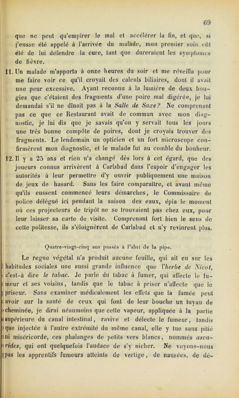 que ne peut qu’empirer le mal et accélérer la fin, et que, si j’eusse été appelé à l’arrivée du malade, mon premier soin eût été de lui défendre la cure, tant que dureraient les symptômes de fièvre. il. Un malade m’apporta à onze heures du soir et me réveilla pour me faire voir ce qu’il croyait des calculs biliaires, dont il avait une peur excessive. Ayant reconnu à la lumière de deux bou- gies que c’étaient des fragments d’une poire mal digérée, je lui demandai s’il ne dînait pas à la Salle de Saxe? Ne comprenant pas ce que ce Restaurant avait de commun avec mon diag- nostic, je lui dis que je savais qu’on y servait tous les jours une très bonne compote de poires, dont je croyais trouver des fragments. Le lendemain un opticien et un fort microscope con- firmèrent mon diagnostic, et le malade fut au comble du bonheur. 12.11 y a 25 ans et rien n’a changé dès lors à cet égard, que des joueurs connus arrivèrent à Carlsbad dans l’espoir d’engager les autorités à leur permettre d’y ouvrir publiquement une maison de jeux de hasard. Sans les faire comparaître, et avant même qu’ils eussent commencé leurs démarches, le Commissaire de police délégué ici pendant la saison des eaux, épia le moment où ces projecteurs de tripot ne se trouvaient pas chez eux, pour leur laisser sa carte de visite. Comprenant fort bien le sens de cette politesse, ils s’éloignèrent de Carlsbad et n’y revinrent plus. Quatre-vingt-cinq ans passés a l’abri de la pipe. Le régné végétal n’a produit aucune feuille, qui ail eu sur les habitudes sociales une aussi grande influence que l'herbe de Nicot, c’est-à dire le tabac. Je parle du tabac à fumer, qui affecte le fu- meur et ses voisins, tandis que le tabac à priser n’affecte que le priseur. Sans examiner médicalement les effets que la fumée peut avoir sur la santé de ceux qui font de leur bouche un tuyau de cheminée, je dirai néanmoins que celte vapeur, appliquée à la partie «supérieure du canal intestinal, ravive et délecte le fumeur, tandis que injectée à l’autre extrémité du même canal, elle y lue sans pitié ini miséricorde, ces phalanges de petits vers blancs, nommés asca- rides., qui ont quelquefois l’audace de s’y nicher. Ne voyons-nous |pas les apprentifs fumeurs atteints de vertige, de nausées, de dé-