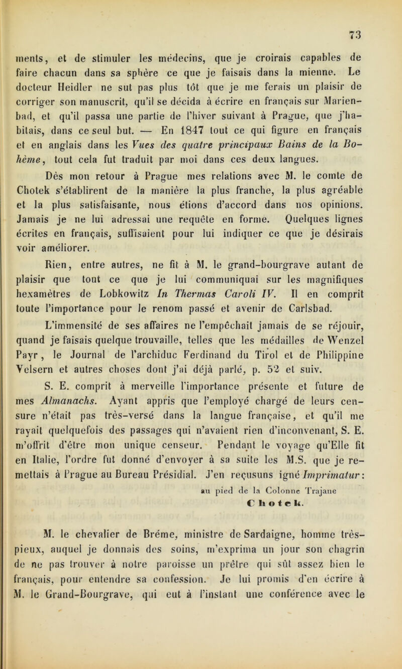 inents, et de stimuler les médecins, que je croirais capables de faire chacun dans sa sphère ce que je faisais dans la mienne. Le docteur Heidler ne sut pas plus tôt que je me ferais un plaisir de corriger son manuscrit, qu’il se décida à écrire en français sur Marien- bad, et qu’il passa une partie de l’hiver suivant à Prague, que j'ha- bitais, dans ce seul but. — En 1847 tout ce qui figure en français et en anglais dans les Vues des quatre principaux Bains de la Bo- hèrne, tout cela fut traduit par moi dans ces deux langues. Dès mon retour à Prague mes relations avec M. le comte de Chotek s’établirent de la manière la plus franche, la plus agréable et la plus satisfaisante, nous étions d’accord dans nos opinions. Jamais je ne lui adressai une requête en forme. Quelques lignes écrites en français, suffisaient pour lui indiquer ce que je désirais voir améliorer. Rien, entre autres, ne fit à M. le grand-bourgrave autant de plaisir que tout ce que je lui communiquai sur les magnifiques hexamètres de Lobkowitz In Thermas Caroli IV. Il en comprit toute l’importance pour le renom passé et avenir de Carlsbad. L’immensité de ses affaires ne l’empêchait jamais de se réjouir, quand je faisais quelque trouvaille, telles que les médailles de Wenzel Payr , le Journal de l’archiduc Ferdinand du Tirol et de Philippine Yelsern et autres choses dont j’ai déjà parlé, p. 52 et suiv. S. E. comprit à merveille l’importance présente et future de mes Almanachs. Ayant appris que l’employé chargé de leurs cen- sure n’était pas très-versé dans la langue française, et qu’il me rayait quelquefois des passages qui n’avaient rien d’inconvenant, S. E. m’offrit d'être mon unique censeur. Pendant le voyage qu’EIle fit en Italie, l’ordre fut donné d'envoyer à sa suite les M.S. que je re- mettais à Prague au Bureau Présidial. J’en reçusuns igné Imprimatur : au pied de ta Colonne Trajane C li o te k. M. le chevalier de Brème, ministre de Sardaigne, homme très- pieux, auquel je donnais des soins, m’exprima un jour son chagrin de ne pas trouver à notre paroisse un prêtre qui sût assez bien le français, pour entendre sa confession. Je lui promis d'en écrire à M. le Grand-Bourgrave, qui eut à l’instant une conférence avec le