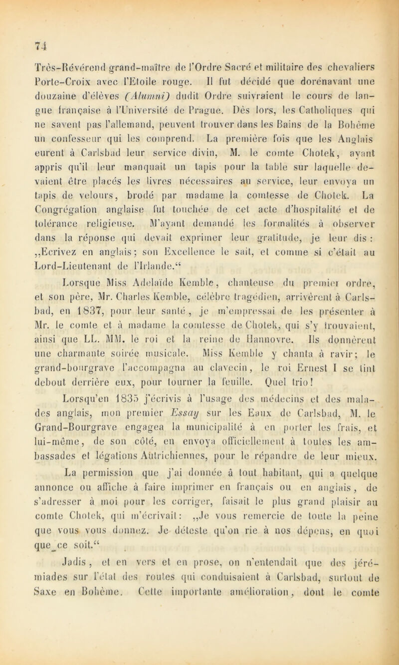 7-4 Très-Révérend grand-maître de l’Ordre Sacré et militaire des chevaliers Porte-Croix avec l’Etoile rouge. Il fut décidé que dorénavant une douzaine d’élèves (Alumnï) dudit Ordre suivraient le cours de lan- gue française à l’Université de Prague. Dès lors, les Catholiques qui ne savent pas l’allemand, peuvent trouver dans les Bains de la Bohème un confesseur qui les comprend. La première fois que les Anglais eurent à Carlsbad leur service divin, M. le comte Chol.ek, ayant appris qu’il leur manquait un tapis pour la table sur laquelle- de- vaient être placés les livres nécessaires au service, leur envoya un tapis de velours, brodé par madame la comtesse de Chotek. La Congrégation anglaise fut touchée de cet acte d’hospitalité et de tolérance religieuse. M’ayant demandé les formalités à observer dans la réponse qui devait exprimer leur gratitude, je leur dis : ,,Ecrivez en anglais: son Excellence le sait, et comme si c’était au Lord-Lieutenant de l’Irlande.“ Lorsque Miss Adélaïde Kemble, chanteuse du premier ordre, et son père, Mr. Charles Kemble, célèbre tragédien, arrivèrent à Carls- bad, en 1837, pour leur santé, je m’empressai de les présenter à Mr. le comte et à madame la comtesse de Chotek, qui s’y trouvaient, ainsi que LL. MM. le roi et la reine de flannovre. Ils donnèrent une charmante soirée musicale. Miss Ivemble y chanta à ravir; le grand-bourgrave l’accompagna au clavecin, le roi Ernest I se tint debout derrière eux, pour tourner la feuille. Quel trio! Lorsqu’en 1835 j’écrivis à l’usage des médecins et des mala- des anglais, mon premier Essay sur les Eaux de Carlsbad, M. le Grand-Bourgrave engagea la municipalité à en porter les frais, et lui-même, de son côté, en envoya officiellement à toutes les am- bassades et légations Autrichiennes, pour le répandre de leur mieux. La permission que j’ai donnée à tout habitant, qui a quelque annonce ou affiche à faire imprimer en français ou en anglais , de s’adresser à moi pour les corriger, faisait le plus grand plaisir au comte Chotek, qui m’écrivait: „.le vous remercie de toute la peine que vous vous donnez. Je déteste qu'on rie à nos dépens, en quoi que^ce soit.“ Jadis , et en vers et en prose, on n'entendait que des jéré- miades sur l'état des routes qui conduisaient à Carlsbad, surtout de Saxe en Bohème. Cette importante amélioration, dont, le comte