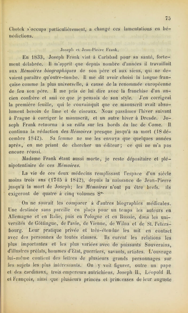 i J Chotek s’occupa particulièrement, a changé ccs nédiotions. lamentations en bé- Joseph cl Jean-Pierre Frank. En 1833, Joseph Frank vint à Carlsbad pour sa santé, forte- ment délabrée. Il m’apprit que depuis nombre d’années il travaillait aux Mémoires biographiques de son père et aux siens, qui ne de- vaient paraître qu’outre-tombe. Il me dit avoir choisi la langue fran- çaise comme la plus universelle, à cause delà renommée européenne de feu son père. Il me pria de lui dire avec la franchise d’un an- cien confrère et ami ce que je pensais de son style. J’en corrigeai la première feuille, qui le convainquit que ce manuscrit avait abso- lument besoin de lime et de ciseaux. Nous passâmes l’hiver suivant à Prague à corriger le manuscrit, et un autre hiver à Dresde. Jo- seph Frank retourna à sa villa sur les bords du lac de Corne. Il continua la rédaction des Mémoires presque jusqu’à sa mort (18 dé- cembre 1842). Sa femme ne me les envoya que quelques années après, en me priant de chercher un éditeur; ce qui ne m'a pas encore réussi. Madame Frank étant aussi morte, je reste dépositaire et plé- nipotentiaire de ces Mémoires. La vie de ces deux médecins remplissant l’espace d'un siècle moins trois ans (1745 à 1842), depuis la naissance de Jean-Pierre jusqu’à la mort de Joseph; les Mémoires n’ont pu être brefs, ils exigeront de quatre à cinq volumes 80, On ne saurait les comparer à d’autres biographies médicales. Une destinée sans pareille en plaça pour un temps les auteurs en Allemagne et en Italie, puis en Pologne et en Russie, dans les uni- versités de Gôllingue, de Pavie, de Vienne, de Wilna et de St. Peters- bourg. Leur pratique privée et très-étendue les mit en contact avec des personnes de toutes classes. Ils eurent les relations les plus importantes et les plus variées avec de puissants Souverains, d’illustres prélats, hommes d’Etat, guerriers, savants, artistes. L’ouvrage lui-même contient des lettres de plusieurs grands personnages sur les sujets les plus intéressants. On y voit figurer, outre un pape et des cardinaux, trois empereurs autrichiens, Joseph IL, Léopold II. et François, ainsi que plusieurs princes et princesses de leur auguste