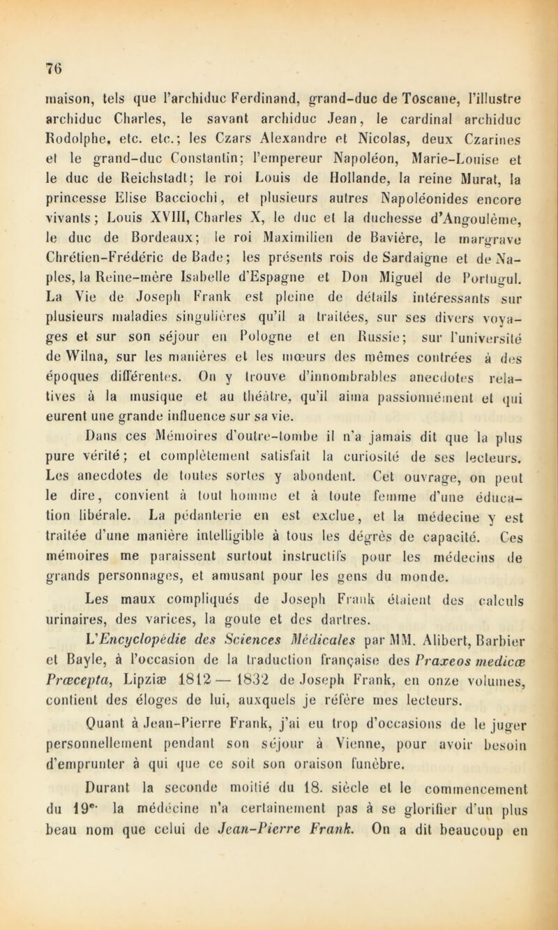 maison, tels que l’archiduc Ferdinand, grand-duc de Toscane, l’illustre archiduc Charles, le savant archiduc Jean, le cardinal archiduc Rodolphe, etc. etc.; les Czars Alexandre et Nicolas, deux Czarines et le grand-duc Constantin; l’empereur Napoléon, Marie-Louise et le duc de Reichstadt; le roi Louis de Hollande, la reine Murat, la princesse Elise Bacciochi, et plusieurs autres Napoléonides encore vivants; Louis XVIII, Charles X, le duc et la duchesse d’Angoulème, le duc de Bordeaux; le roi Maximilien de Bavière, le margrave Chrétien-Frédéric de Bade; les présents rois de Sardaigne et de Na- ples, la Reine-mère Isabelle d'Espagne et Don Miguel de Porlugul. La Vie de Joseph Frank est pleine de détails intéressants sur plusieurs maladies singulières qu’il a traitées, sur ses divers voya- ges et sur son séjour en Pologne et en Russie; sur l’université de VVilna, sur les manières et les mœurs des memes contrées à des époques différentes. On y trouve d’innombrables anecdotes rela- tives à la musique et au théâtre, qu’il aima passionnément et qui eurent une grande influence sur sa vie. Dans ces Mémoires d’outre-lombe il n’a jamais dit que la plus pure vérité; et complètement satisfait la curiosité de ses lecteurs. Les anecdotes de toutes sortes y abondent. Cet ouvrage, on peut le dire, convient à tout homme et à toute femme d’une éduca- tion libérale. La pédanterie en est exclue, et la médecine y est traitée d’une manière intelligible à tous les dégrès de capacité. Ces mémoires me paraissent surtout instructifs pour les médecins de grands personnages, et amusant pour les gens du monde. Les maux compliqués de Joseph Frank étaient des calculs urinaires, des varices, la goûte et des dartres. VEncyclopédie des Sciences Médicales par MM. Alibert, Barbier et Bayle, à l’occasion de la traduction française des Praxeos medicœ Prœcepta, Lipziæ 1812— 1832 de Joseph Frank, en onze volumes, contient des éloges de lui, auxquels je réfère mes lecteurs. Quant à Jean-Pierre Frank, j’ai eu trop d’occasions de le juger personnellement pendant son séjour à Vienne, pour avoir besoin d’emprunter à qui que ce soit son oraison funèbre. Durant la seconde moitié du 18. siècle et le commencement du 19e> la médéeine n’a certainement pas à se glorifier d'un plus beau nom que celui de Jean-Pierre Frank. On a dit beaucoup en