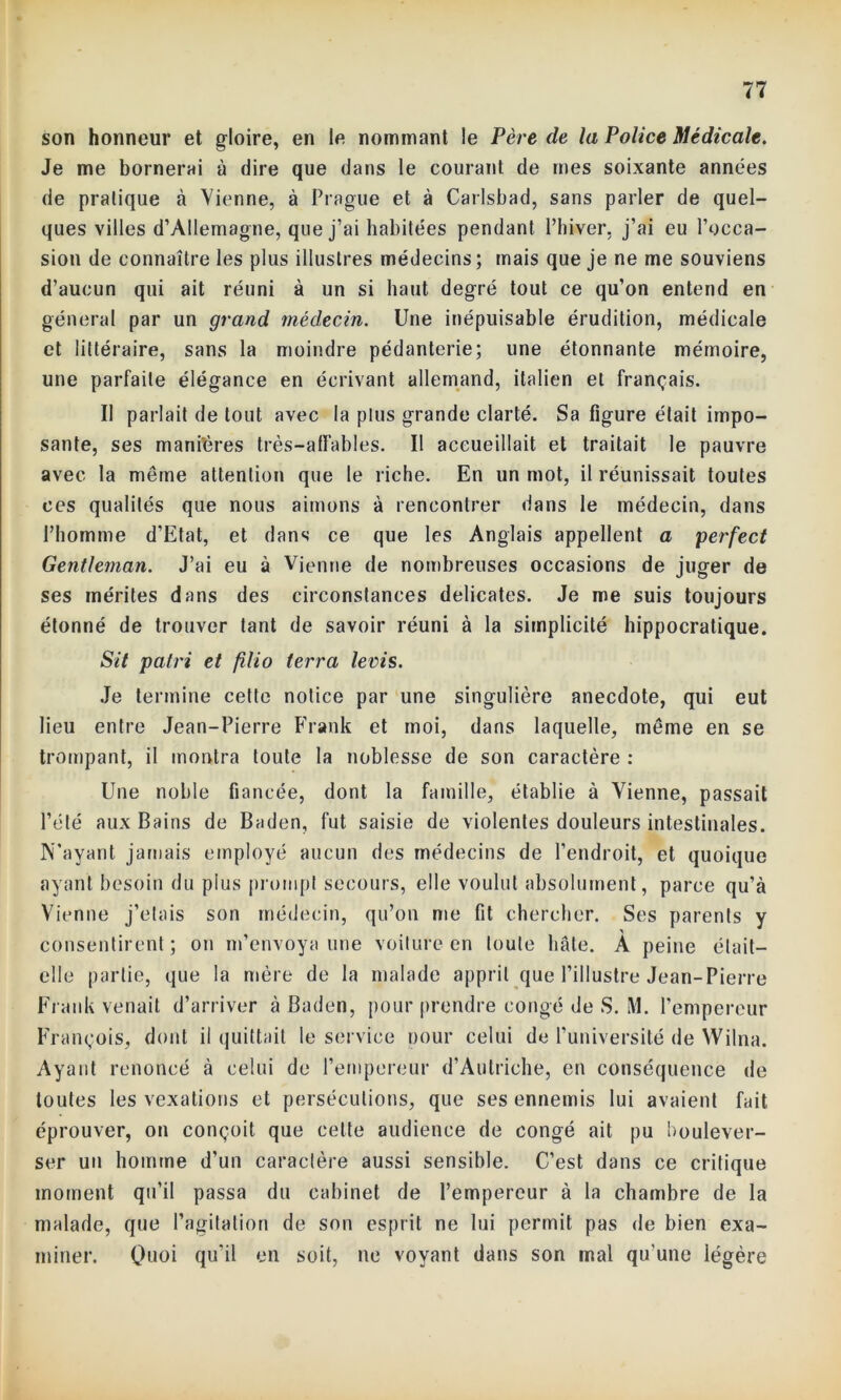 son honneur et gloire, en le nommant le Père de la Police Médicale. Je me bornerai à dire que dans le courant de mes soixante années de pratique à Vienne, à Prague et à Carlsbad, sans parler de quel- ques villes d’Allemagne, que j’ai habitées pendant l’hiver, j’ai eu l’occa- sion de connaître les plus illustres médecins; mais que je ne me souviens d’aucun qui ait réuni à un si haut degré tout ce qu’on entend en général par un grand médecin. Une inépuisable érudition, médicale et littéraire, sans la moindre pédanterie; une étonnante mémoire, une parfaite élégance en écrivant allemand, italien et français. Il parlait de tout avec la plus grande clarté. Sa figure était impo- sante, ses manières très-affables. Il accueillait et traitait le pauvre avec la même attention que le riche. En un mot, il réunissait toutes ces qualités que nous aimons à rencontrer dans le médecin, dans l’homme d’Etat, et dans ce que les Anglais appellent a perfect Gentleman. J’ai eu à Vienne de nombreuses occasions de juger de ses mérites dans des circonstances délicates. Je me suis toujours étonné de trouver tant de savoir réuni à la simplicité hippocratique. Sit patri et filio terra levis. Je termine cette notice par une singulière anecdote, qui eut lieu entre Jean-Pierre Frank et moi, dans laquelle, même en se trompant, il montra toute la noblesse de son caractère : Une noble fiancée, dont la famille, établie à Vienne, passait l’été aux Bains de Baden, fut saisie de violentes douleurs intestinales. N’ayant jamais employé aucun des médecins de l’endroit, et quoique ayant besoin du plus prompt secours, elle voulut absolument, parce qu’à Vienne j’étais son médecin, qu’on me fit chercher. Ses parents y consentirent; on m’envoya une voilure en toute hâte. À peine était- elle partie, que la mère de la malade apprit que l’illustre Jean-Pierre Frank venait d’arriver à Baden, pour prendre congé de S. M. l’empereur François, dont il quittait le service pour celui de l’université de Wilna. Ayant renoncé à celui de l’empereur d’Autriche, en conséquence de toutes les vexations et persécutions, que ses ennemis lui avaient fait éprouver, on conçoit que cette audience de congé ait pu boulever- ser un homme d'un caractère aussi sensible. C’est dans ce critique moment qu’il passa du cabinet de l’empereur à la chambre de la malade, que l’agitation de son esprit ne lui permit pas de bien exa- miner. Quoi qu'il en soit, ne voyant dans son mal qu'une légère